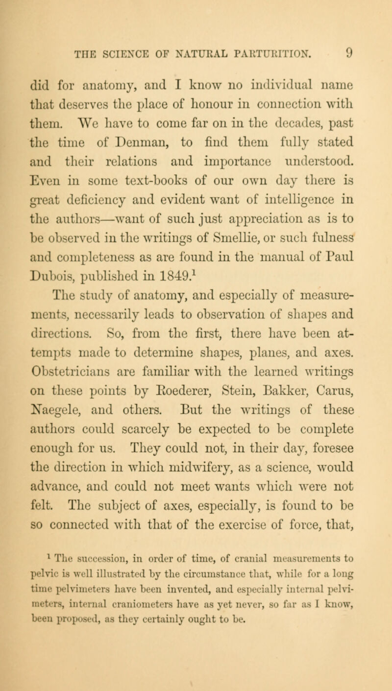 did for anatomy, and I know no individual name that deserves the place of honour in connection with them. We have to come far on in the decades, past the time of Denman, to find them fully stated and their relations and importance understood. Even in some text-books of our own day there is great deficiency and evident want of intelligence in the authors—want of such just appreciation as is to be observed in the writings of Smellie, or such fulness and completeness as are found in the manual of Paul Dulmis, published in 18-49.1 The study of anatomy, and especially of measure- ments, necessarily leads to observation of shapes and directions. So, from the first, there have been at- tempts made to determine shapes, planes, and axes. Obstetricians are familiar with the learned writings on these points by Eoederer, Stein, Bakker, Carus, Naegele, and others. But the writings of these authors could scarcely be expected to be complete enough for us. They could not, in their day, foresee the direction in which midwifery, as a science, would advance, and could not meet wants which were not felt The subject of axes, especially, is found to be so connected with that of the exercise of force, that, 1 The succession, in order of time, of cranial measurements to pelvic is well illustrated by the circumstance that, while tor a Long time pelvimeters have been invented, and especially internal pelvi- interna] craniometers have as jei nevi r, bo far as I know, d, as they certainly ought t<> he.