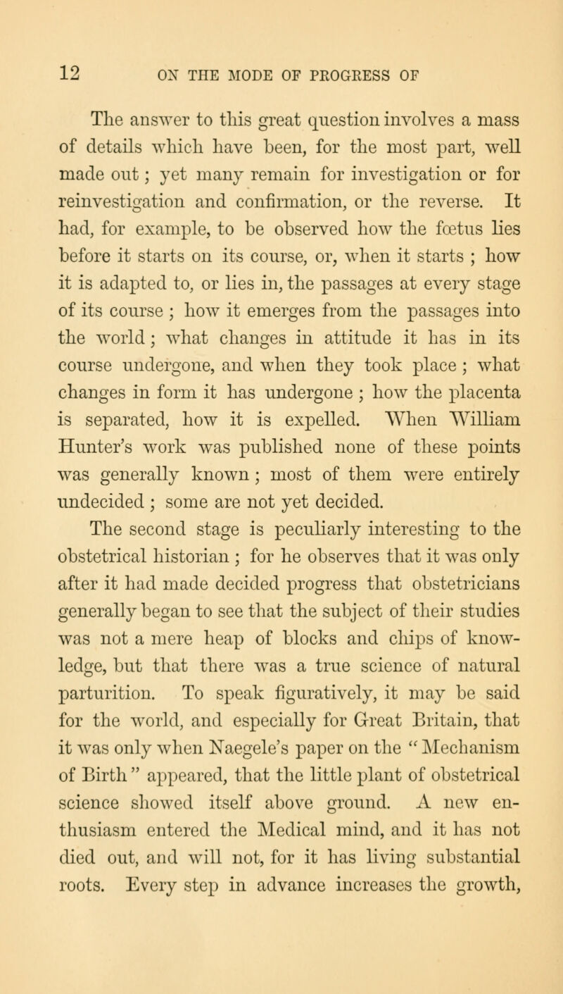 The answer to this great question involves a mass of details which have been, for the most part, well made out; yet many remain for investigation or for reinvestigation and confirmation, or the reverse. It had, for example, to be observed how the foetus lies before it starts on its course, or, when it starts ; how it is adapted to, or lies in, the passages at every stage of its course ; how it emerges from the passages into the world ; what changes in attitude it has in its course undergone, and when they took place ; what changes in form it has undergone ; how the placenta is separated, how it is expelled. When William Hunter's work was published none of these points was generally known; most of them were entirely undecided ; some are not yet decided. The second stage is peculiarly interesting to the obstetrical historian ; for he observes that it was only after it had made decided progress that obstetricians generally began to see that the subject of their studies was not a mere heap of blocks and chips of know- ledge, but that there was a true science of natural parturition. To speak figuratively, it may be said for the world, and especially for Great Britain, that it was only when Naegele's paper on the  Mechanism of Birth  appeared, that the little plant of obstetrical science showed itself above ground. A new en- thusiasm entered the Medical mind, and it has not died out, and will not, for it has living substantial roots. Every step in advance increases the growth,