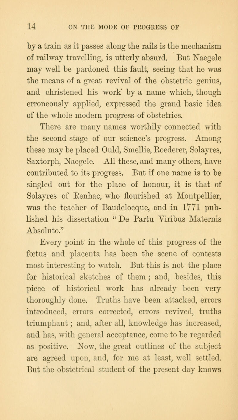by a train as it passes along the rails is the mechanism of railway travelling, is utterly absurd. But Naegele may well be pardoned this fault, seeing that he was the means of a great revival of the obstetric genius, and christened his work* by a name which, though erroneously applied, expressed the grand basic idea of the whole modern progress of obstetrics. There are many names worthily connected with the second stage of our science's progress. Among these may be placed Ould, Smellie, Eoederer, Solayres, Saxtorph, Naegele. All these, and many others, have contributed to its progress. But if one name is to be singled out for the place of honour, it is that of Solayres of Eenhac, who flourished at Montpellier, was the teacher of Baudelocque, and in 1771 pub- lished his dissertation De Partu Viribus Maternis Absolute Every point in the whole of this progress of the foetus and placenta has been the scene of contests most interesting to watch. But this is not the place for historical sketches of them; and, besides, this piece of historical work has already been very thoroughly done. Truths have been attacked, errors introduced, errors corrected, errors revived, truths triumphant; and, after all, knowledge has increased, and has, with general acceptance, come to be regarded as positive. Now, the great outlines of the subject are agreed upon, and, for me at least, well settled. But the obstetrical student of the present day knows