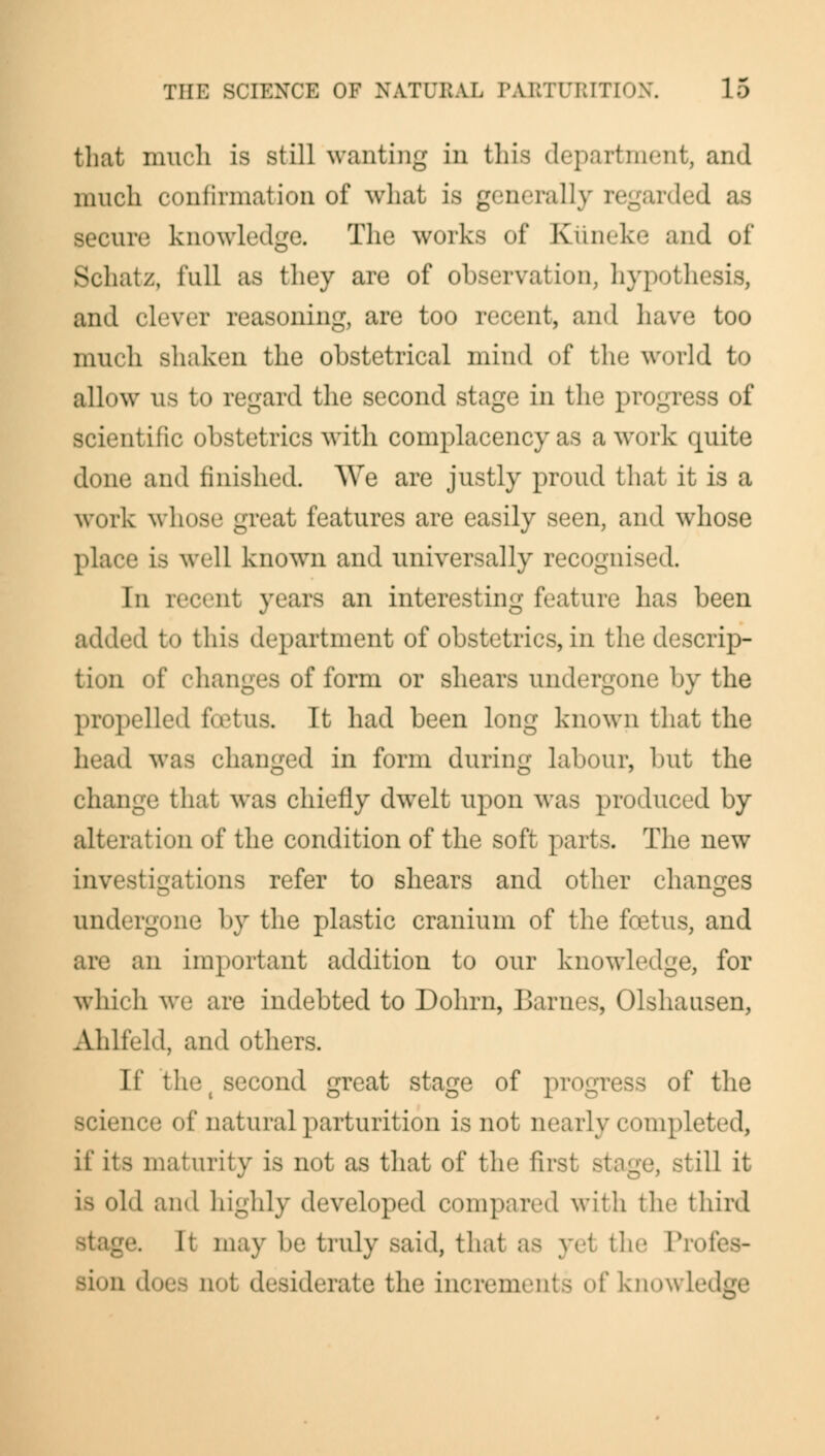 that much is still wanting in this department, and much confirmation of what is generally re secure knowledge. The works of Kiineke and of Schatz, full as they are of observation, hypothesis, and clever reasoning, are too recent, and have too much shaken the obstetrical mind of the world to all<»\v us to regard the second stage in the progress of scientific obstetrics with complacency as a work quite done and finished. We are justly proud that it is a work whose great features are easily seen, and whose place is well known and universally recognised. In recent years an interesting feature has been added to this department of obstetrics, in the descrip- tion of changes of form or shears undergone by the propelled foetus. It had been long known that the head was changed in form during labour, but the change that was chiefly dwelt upon was produced by alteration of the condition of the soft parts. The new investigations refer to shears and other changes undergone by the plastic cranium of the foetus, and an important addition to our knowledge, for which we are indebted to Dohrn, Barnes, Olshausen, Ahlfeld, and others. If the t second great stage of progress of the ■nee of natural parturition is not nearly completed, if its maturity is not as that of the first stage, still it is old and highly developed compared with the third je. h may be truly said, that as ye1 the Pro! Bion does no! desiderate the increments of knowled