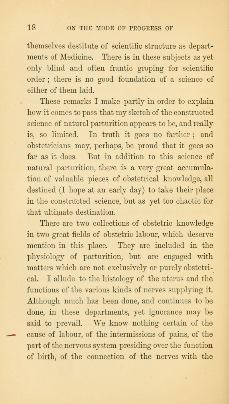 themselves destitute of scientific structure as depart- ments of Medicine. There is in these subjects as yet only blind and often frantic groping for scientific order ; there is no good foundation of a science of either of them laid. These remarks I make partly in order to explain how it comes to pass that my sketch of the constructed science of natural parturition appears to be, and really is, so limited. In truth it goes no farther ; and obstetricians may, perhaps, be proud that it goes so far as it does. But in addition to this science of natural parturition, there is a very great accumula- tion of valuable pieces of obstetrical knowledge, all destined (I hope at an early day) to take their place in the constructed science, but as yet too chaotic for that ultimate destination. There are two collections of obstetric knowledge in two great fields of obstetric labour, which deserve mention in this place. They are included in the physiology of parturition, but are engaged with matters which are not exclusively or purely obstetri- cal. I allude to the histology of the uterus and the functions of the various kinds of nerves supplying it. Although much has been done, and continues to be done, in these departments, yet ignorance may be said to prevail. We know nothing certain of the cause of labour, of the intermissions of pains, of the part of the nervous system presiding over the function of birth, of the connection of the nerves with the