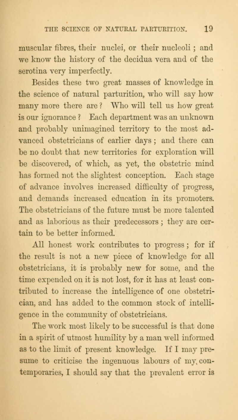 muscular fibres, their nuclei, or tlieir nucleoli ; and we know the history of the decidua vera and of the serotina very imperfectly. Besides these two great masses of knowledge in the science of natural parturition, who will say how many more there are ? Who will tell us how great is our ignorance ? Each department was an unknown and probably unimagined territory to the most ad- vanced obstetricians of earlier days ; and there can be no doubt that new territories for exploration will be discovered, of which, as yet, the obstetric mind has formed not the slightest conception. Each stage of advance involves increased difficulty of progress, and demands increased education in its promoters. The obstetricians of the future must be more talented and as laborious as their predecessors ; they are cer- tain to be better informed. All honest work contributes to progress ; for if the result is not a new piece of knowledge for all obstetricians, it is probably new for some, and the time expended on it is not lost, for it has at least con- tributed to increase the intelligence of one obstetri- cian, and has added to the common stock of intelli- gence in the community of obstetricians. The work most likely to be successful is that done in a spirit of utmost humility by a man well informed as to the limit of present knowledge. If I may pre- sume to criticise the ingenuous labours of my% con- temporaries, I should say that the prevalent error is