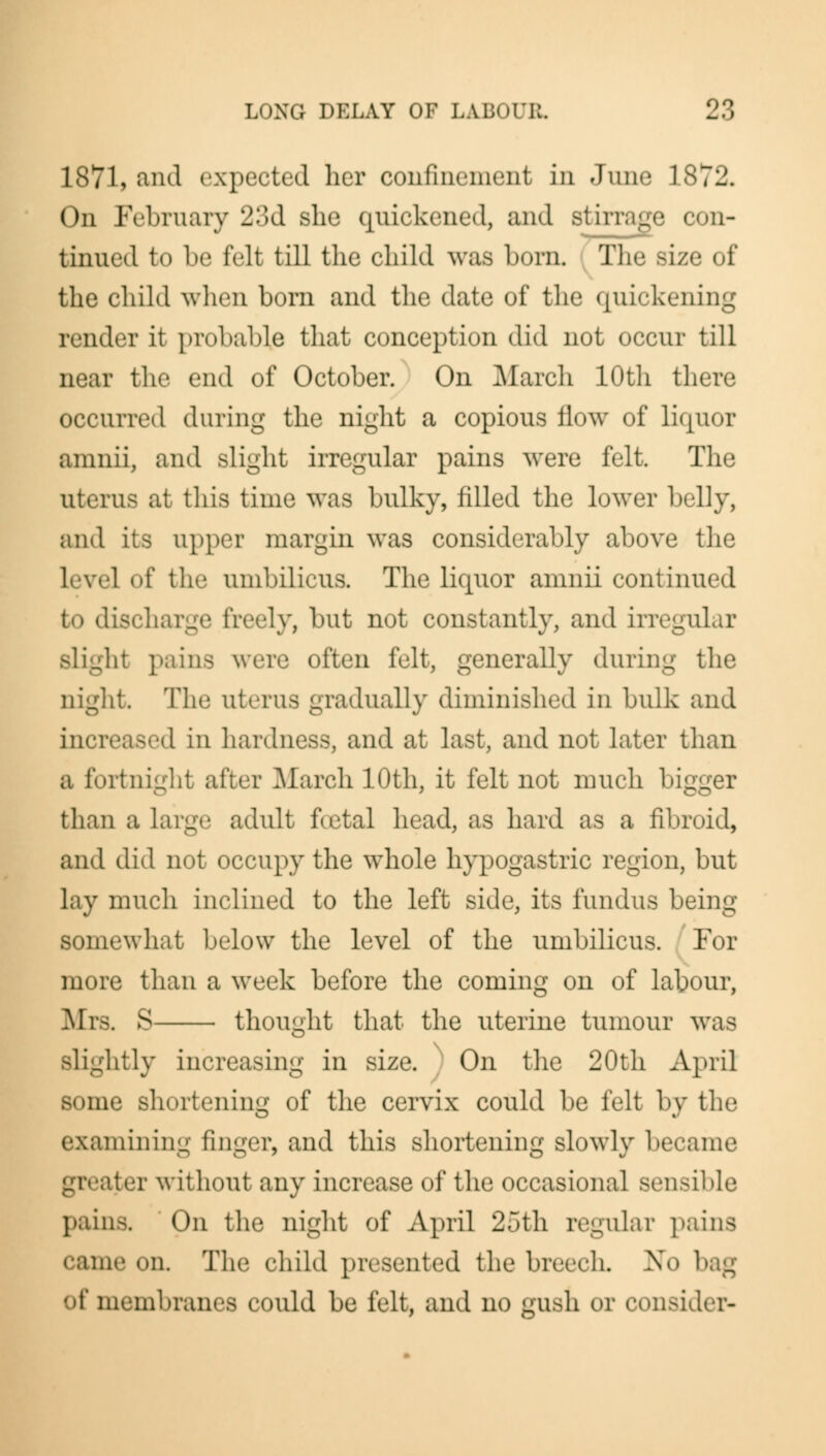 1871, and expected her confinement in June 1872. On February 23d she quickened, and Btirrage con- tinued to be felt till the child was bora The size of the child when born and the date of the quickening render it probable that conception did not occur till near the end of October. On March 10th there occurred during the night a copious flow of liquor aninii, and slight irregular pains were felt. The uterus at this time was bulky, filled the lower belly, and its upper margin was considerably above the level of tlif umbilicus. The liquor amnii continued to discharge freely, but not constantly, and irregular Jit pains were often felt, generally during the night The uterus gradually diminished in bulk and increased in hardness, and at last, and not later than a fortnight after March 10th, it felt not much bigger than a large adult fcetal head, as hard as a fibroid, and diil not occupy the whole hypogastric region, but lay much inclined to the left side, its fundus being somewhat below the level of the umbilicus. For more than a week before the coming on of labour, Mrs. S thought that the uterine tumour was slightly increasing in size. On the 20th April some shortening of the cervix could be felt by the examining finger, and this shortening slowly became ater without any increase of the occasional sensible pains. On the night of April 25th regular pains came on The child presented the breech. No of membranes could be lelt, ami no gush or consider-