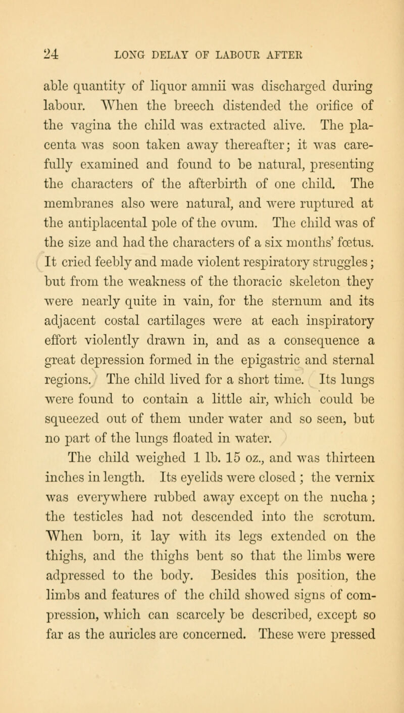 able quantity of liquor amnii was discharged during labour. When the breech distended the orifice of the vagina the child was extracted alive. The pla- centa was soon taken away thereafter; it was care- fully examined and found to be natural, presenting the characters of the afterbirth of one child. The membranes also were natural, and were ruptured at the antiplacental pole of the ovum. The child was of the size and had the characters of a six months' foetus. It cried feebly and made violent respiratory struggles; but from the weakness of the thoracic skeleton they were nearly quite in vain, for the sternum and its adjacent costal cartilages were at each inspiratory effort violently drawn in, and as a consequence a great depression formed in the epigastric and sternal regions. The child lived for a short time. Its lungs were found to contain a little air, which could be squeezed out of them under water and so seen, but no part of the lungs floated in water. The child weighed 1 lb. 15 oz., and was thirteen inches in length. Its eyelids were closed ; the vernix was everywhere rubbed away except on the nucha; the testicles had not descended into the scrotum. When born, it lay with its legs extended on the thighs, and the thighs bent so that the limbs were adpressed to the body. Besides this position, the limbs and features of the child showed signs of com- pression, which can scarcely be described, except so far as the auricles are concerned. These were pressed