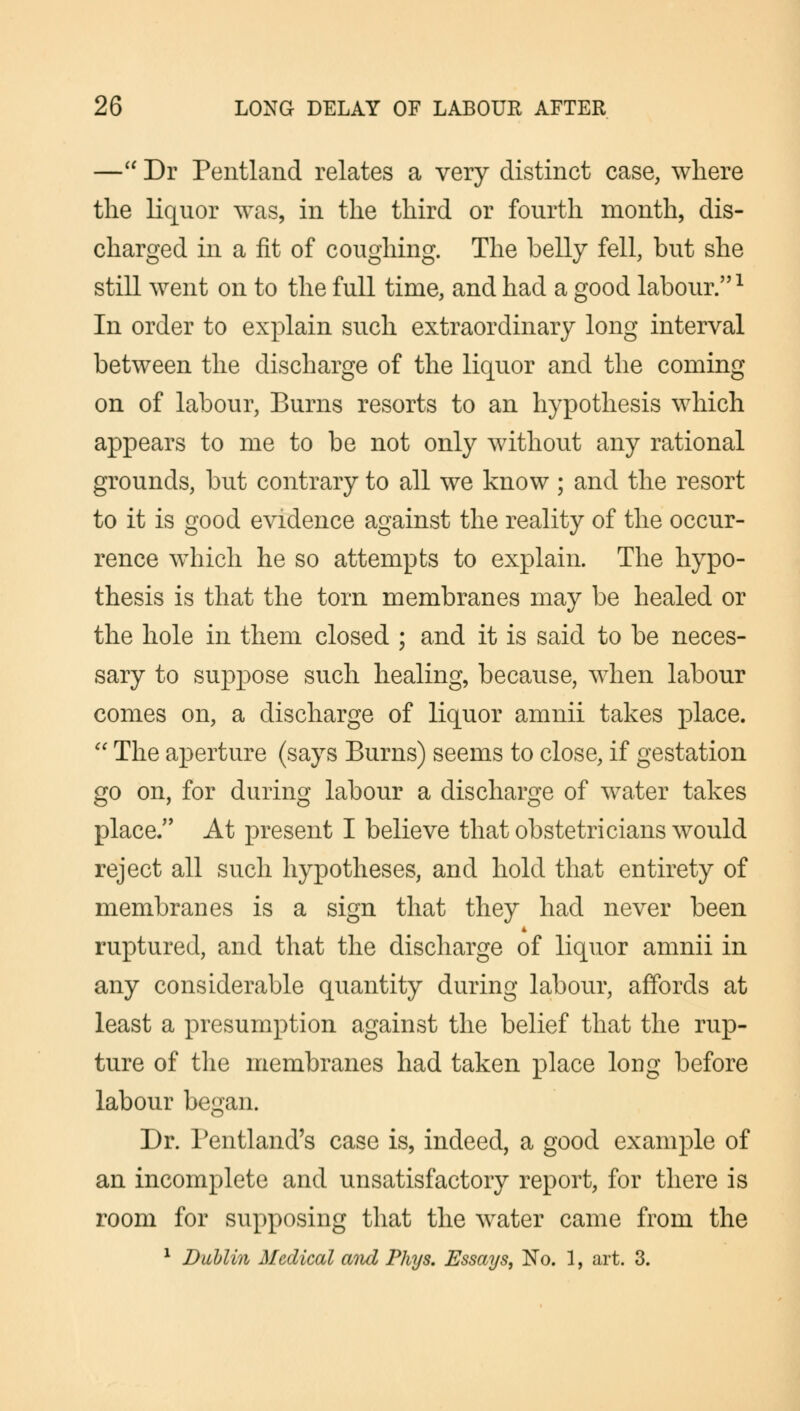 — Dr Pentland relates a very distinct case, where the liquor was, in the third or fourth month, dis- charged in a fit of coughing. The belly fell, but she still went on to the full time, and had a good labour.1 In order to explain such extraordinary long interval between the discharge of the liquor and the coming on of labour, Burns resorts to an hypothesis which appears to me to be not only without any rational grounds, but contrary to all we know ; and the resort to it is good evidence against the reality of the occur- rence which he so attempts to explain. The hypo- thesis is that the torn membranes may be healed or the hole in them closed ; and it is said to be neces- sary to suppose such healing, because, when labour comes on, a discharge of liquor amnii takes place. The aperture (says Burns) seems to close, if gestation go on, for during labour a discharge of water takes place/' At present I believe that obstetricians would reject all such hypotheses, and hold that entirety of membranes is a sign that they had never been ruptured, and that the discharge of liquor amnii in any considerable quantity during labour, affords at least a presumption against the belief that the rup- ture of the membranes had taken place long before labour began. Dr. Pentland's case is, indeed, a good example of an incomplete and unsatisfactory report, for there is room for supposing that the water came from the 1 Dublin Medical atid Phys. Essays, No. 1, art. 3.