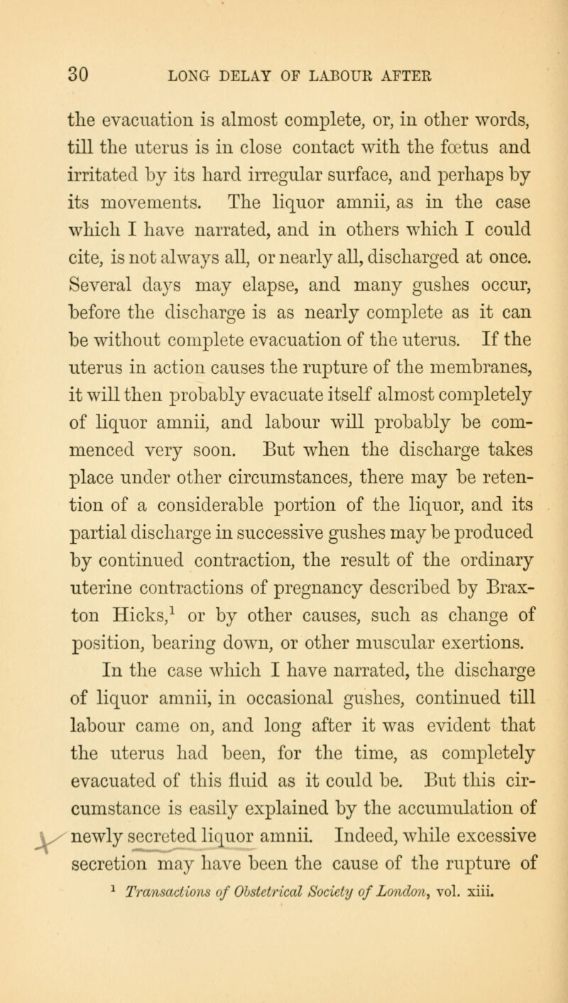 the evacuation is almost complete, or, in other words, till the uterus is in close contact with the foetus and irritated by its hard irregular surface, and perhaps by its movements. The liquor amnii, as in the case which I have narrated, and in others which I could cite, is not always all, or nearly all, discharged at once. Several days may elapse, and many gushes occur, before the discharge is as nearly complete as it can be without complete evacuation of the uterus. If the uterus in action causes the rupture of the membranes, it will then probably evacuate itself almost completely of liquor amnii, and labour will probably be com- menced very soon. But when the discharge takes place under other circumstances, there may be reten- tion of a considerable portion of the liquor, and its partial discharge in successive gushes may be produced by continued contraction, the result of the ordinary uterine contractions of pregnancy described by Brax- ton Hicks,1 or by other causes, such as change of position, bearing down, or other muscular exertions. In the case which I have narrated, the discharge of liquor amnii, in occasional gushes, continued till labour came on, and long after it was evident that the uterus had been, for the time, as completely evacuated of this fluid as it could be. But this cir- cumstance is easily explained by the accumulation of \/ newly secreted liquor amnii. Indeed, while excessive secretion may have been the cause of the rupture of 1 Transactions of Obstetrical Society of London, vol. xiii.