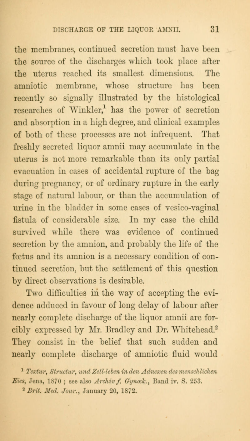 the membranes, continued secretion must have been the source of the discharges which took place after the uterus reached its smallest dimensions. The amniotic membrane, whose structure has been recently so signally illustrated by the histological researches of Winkler, has the power of secretion and absorption in a high degree, and clinical examples of both of these processes are not infrequent. That freshly secreted liquor amnii may accumulate in the uterus is not more remarkable than its only partial evacuation in cases of accidental rupture of the bag during pregnancy, or of ordinary rupture in the early stage of natural labour, or than the accumulation of urine in the bladder in some cases of vesico-vaginal fistula of considerable size. In my case the child survived while there was evidence of continued secretion by the amnion, and probably the life of the foetus and its amnion is a necessary condition of con- tinued secretion, but the settlement of this question by direct observations is desirable. Two difficulties in the way of accepting the evi- dence adduced in favour of long delay of labour after nearly complete discharge of the liquor amnii are for- cibly expressed by Mr. Bradley and Dr. Whitehead.2 They consist in the belief that such sudden and nearly complete discharge of amniotic fluid would 1 T( > fi\ . ,///</ Zi U4i ben in den Adnexendesmenschliehen Eics, Jena, 1S70 ; see also Archiv f. Gyiuuk., Band iv. S, '253. ■ Brit. Med. Jour.s January 20, 1872.