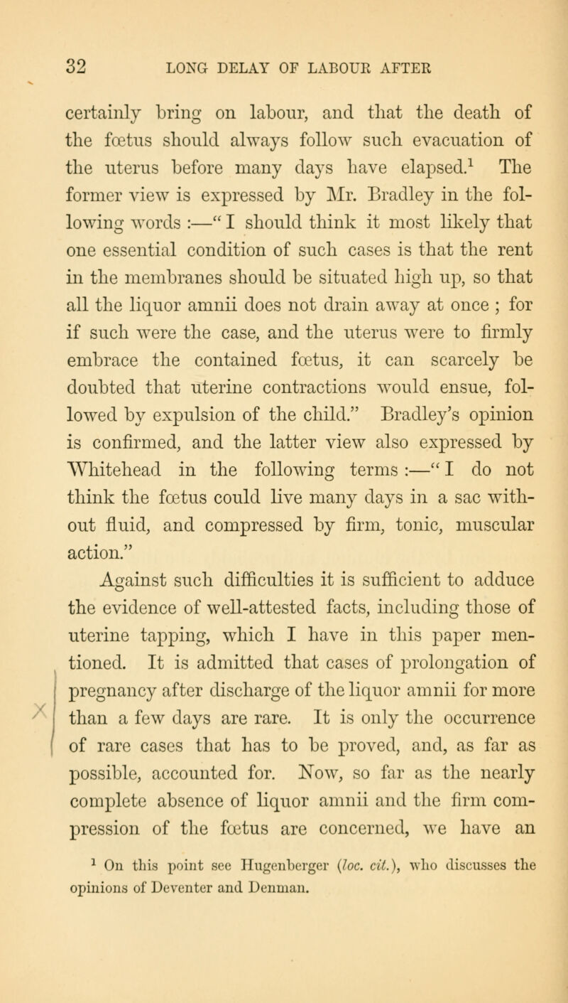 X certainly bring on labour, and that the death of the foetus should always follow such evacuation of the uterus before many days have elapsed.1 The former view is expressed by Mr. Bradley in the fol- lowing words :— I should think it most likely that one essential condition of such cases is that the rent in the membranes should be situated high up, so that all the liquor amnii does not drain away at once ; for if such were the case, and the uterus were to firmly embrace the contained foetus, it can scarcely be doubted that uterine contractions would ensue, fol- lowed by expulsion of the child. Bradley's opinion is confirmed, and the latter view also expressed by Whitehead in the following terms :— I do not think the foetus could live many days in a sac with- out fluid, and compressed by firm, tonic, muscular action. Against such difficulties it is sufficient to adduce the evidence of well-attested facts, including those of uterine tapping, which I have in this paper men- tioned. It is admitted that cases of prolongation of pregnancy after discharge of the liquor amnii for more than a few days are rare. It is only the occurrence of rare cases that has to be proved, and, as far as possible, accounted for. Now, so far as the nearly complete absence of liquor amnii and the firm com- pression of the foetus are concerned, we have an 1 On this point see Hugenberger (Joe. cil.), who discusses the opinions of Deventer and Deninan.