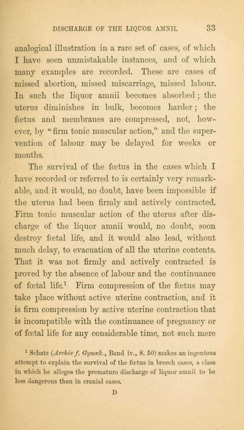 analogical illustration in a rare set of cases, of which I have seen unmistakable instances, and of which many examples are recorded. These are cases of missed abortion, missed miscarriage, missed labour. In such the liquor amnii becomes absorbed; the uterus diminishes in bulk, becomes harder; the foetus and membranes are compressed, not, how- 1, by firm tonic muscular action, and the super- vention of labour may be delayed for weeks or months. The survival of the foetus in the cases which I have recorded or referred to is certainly very remark- able, and it would, no doubt, have been impossible if the uterus had been firmly and actively contracted. Firm tonic muscular action of the uterus after dis- charge of the liquor amnii would, no doubt, soon destroy foetal life, and it would also lead, without much delay, to evacuation of all the uterine contents. That it was not firmly and actively contracted is proved by the absence of labour and the continuance of foetal life.1 Firm compression of the foetus may take place without active uterine contraction, and it is firm compression by active uterine contraction that is incompatible with the continuance of pregnancy or of foetal life for any considerable time, not such mere 1 Schatz (Archivf. Gyncck., Band iv., S. 50) makes an ingenious attempt to explain the survival of the foetus in breech cases, a i in which he alleges the premature discharge of liquor amnii to be leas dangerous than in cranial cases. D