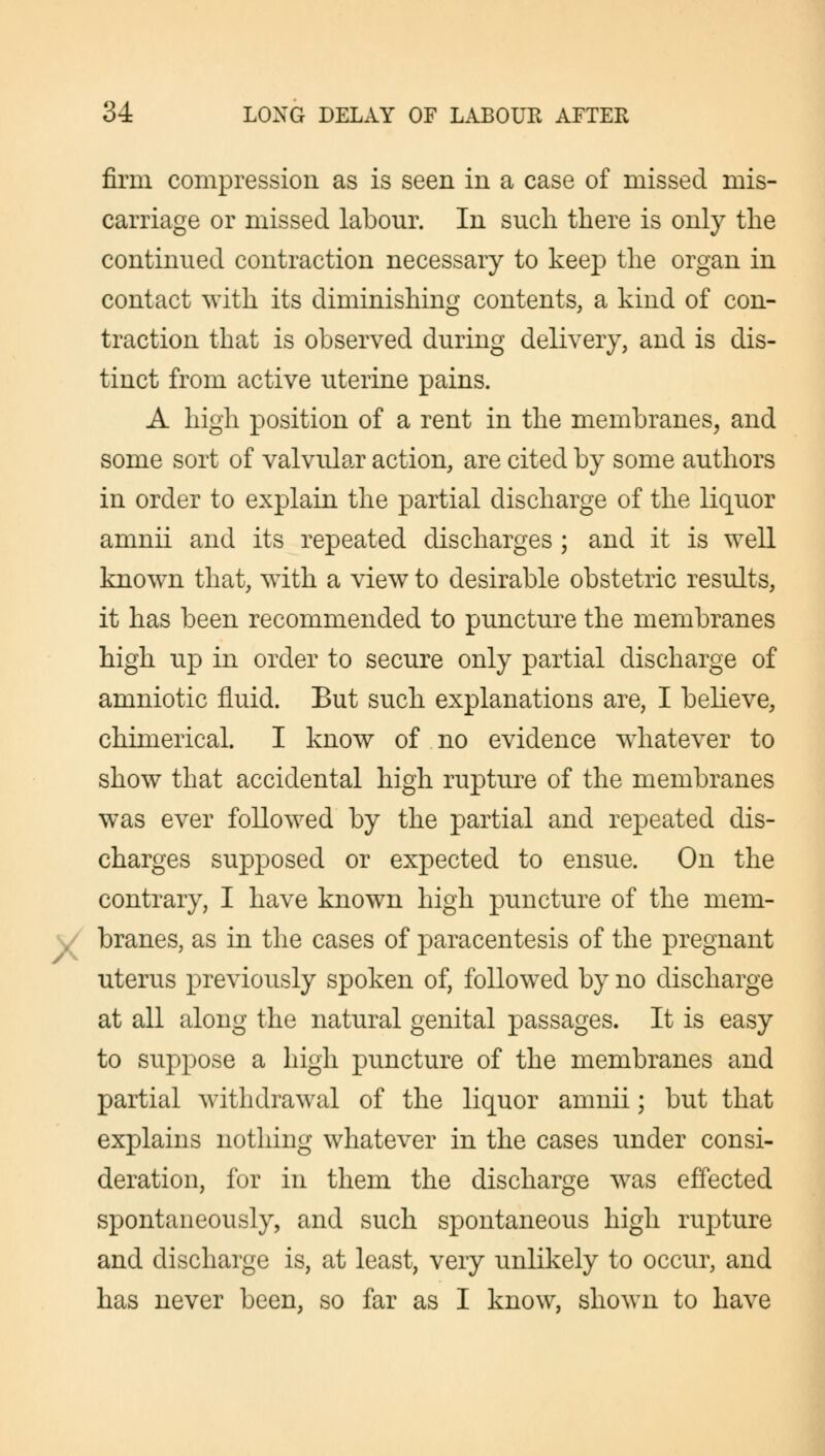 firm compression as is seen in a case of missed mis- carriage or missed labour. In such there is only the continued contraction necessary to keep the organ in contact with its diminishing contents, a kind of con- traction that is observed during delivery, and is dis- tinct from active uterine pains. A high position of a rent in the membranes, and some sort of valvular action, are cited by some authors in order to explain the partial discharge of the liquor amnii and its repeated discharges ; and it is well known that, with a view to desirable obstetric results, it has been recommended to puncture the membranes high up in order to secure only partial discharge of amniotic fluid. But such explanations are, I believe, chimerical. I know of no evidence whatever to show that accidental high rupture of the membranes was ever followed by the partial and repeated dis- charges supposed or expected to ensue. On the contrary, I have known high puncture of the mem- y/ branes, as in the cases of paracentesis of the pregnant uterus previously spoken of, followed by no discharge at all along the natural genital passages. It is easy to suppose a high puncture of the membranes and partial withdrawal of the liquor amnii; but that explains nothing whatever in the cases under consi- deration, for in them the discharge was effected spontaneously, and such spontaneous high rupture and discharge is, at least, very unlikely to occur, and has never been, so far as I know, shown to have