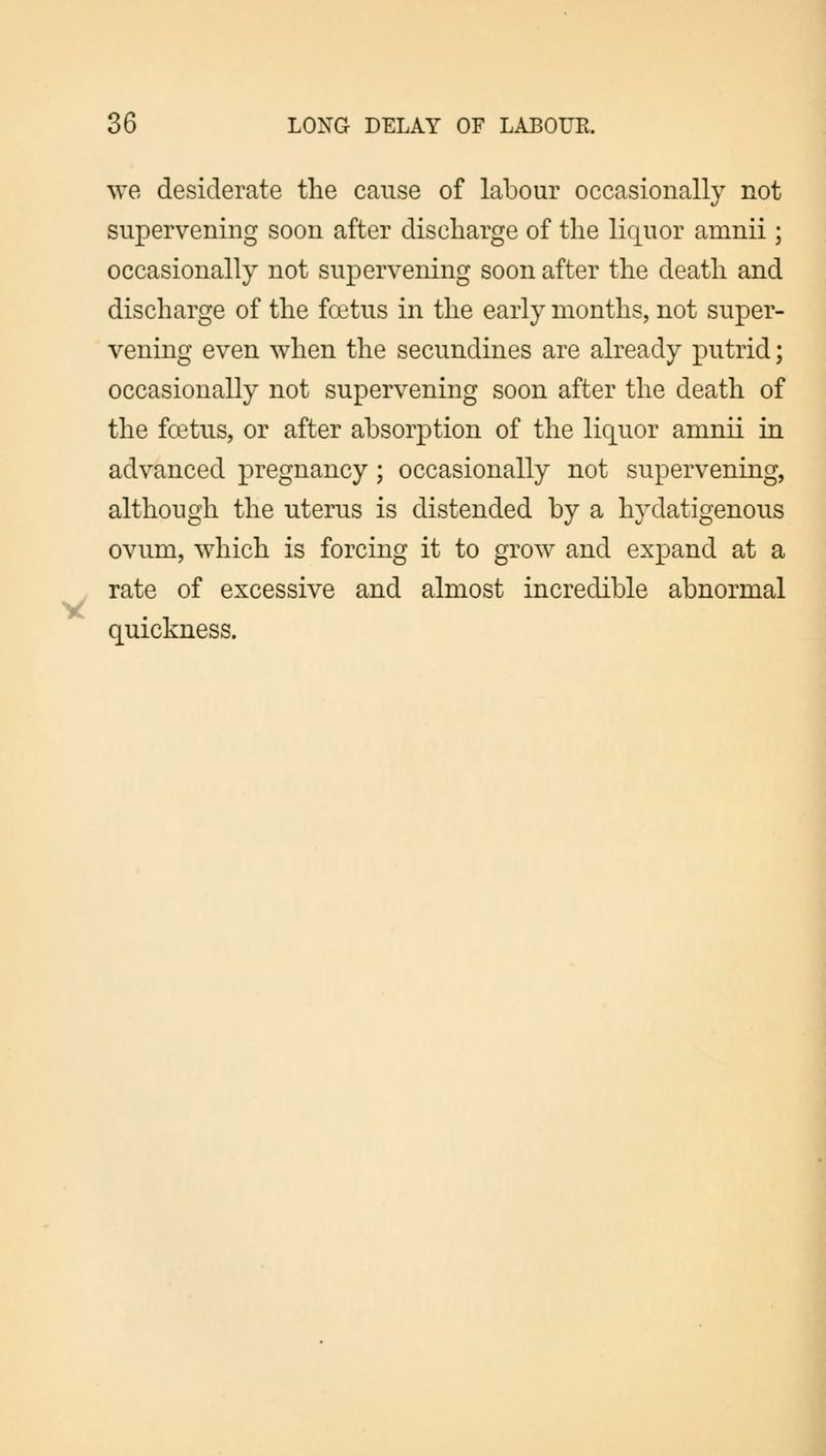 we desiderate the cause of labour occasionally not supervening soon after discharge of the liquor amnii; occasionally not supervening soon after the death and discharge of the foetus in the early months, not super- vening even when the secundines are already putrid; occasionally not supervening soon after the death of the foetus, or after absorption of the liquor amnii in advanced pregnancy; occasionally not supervening, although the uterus is distended by a hydatigenous ovum, which is forcing it to grow and expand at a rate of excessive and almost incredible abnormal quickness.