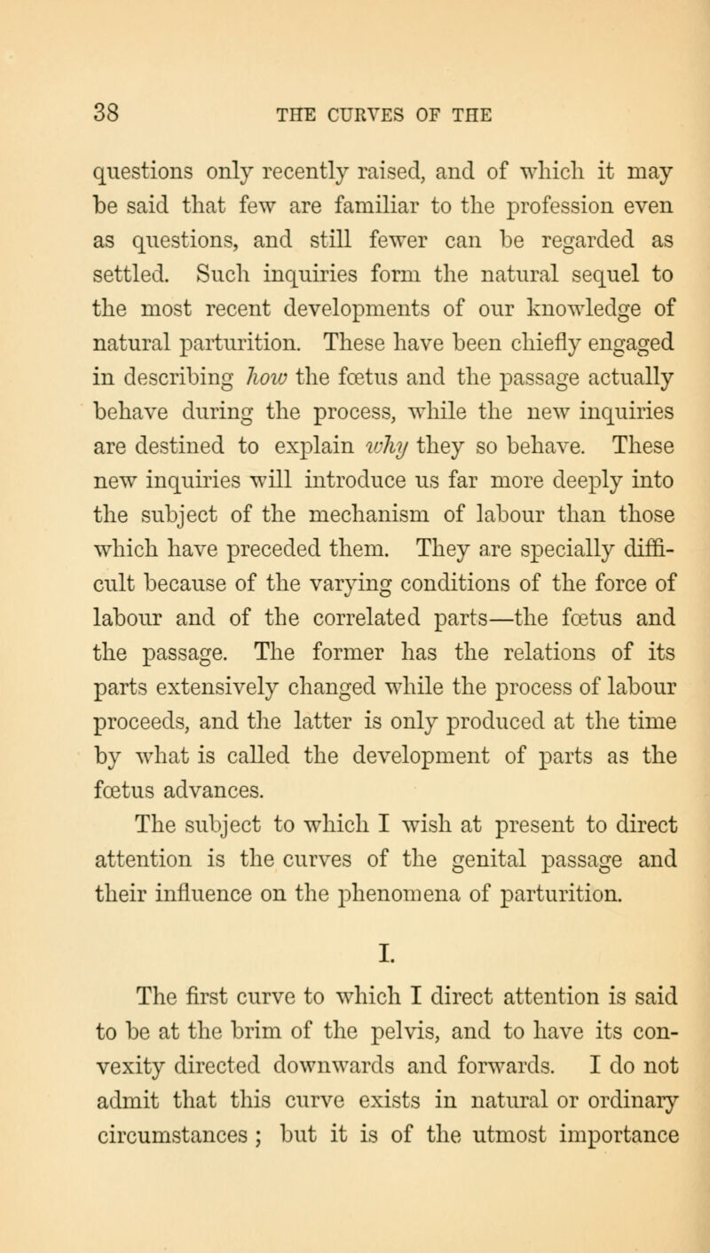questions only recently raised, and of which it may be said that few are familiar to the profession even as questions, and still fewer can be regarded as settled. Such inquiries form the natural sequel to the most recent developments of our knowledge of natural parturition. These have been chiefly engaged in describing how the foetus and the passage actually behave during the process, while the new inquiries are destined to explain why they so behave. These new inquiries will introduce us far more deeply into the subject of the mechanism of labour than those which have preceded them. They are specially diffi- cult because of the varying conditions of the force of labour and of the correlated parts—the foetus and the passage. The former has the relations of its parts extensively changed while the process of labour proceeds, and the latter is only produced at the time by what is called the development of parts as the foetus advances. The subject to which I wish at present to direct attention is the curves of the genital passage and their influence on the phenomena of parturition. I. The first curve to which I direct attention is said to be at the brim of the pelvis, and to have its con- vexity directed downwards and forwards. I do not admit that this curve exists in natural or ordinary circumstances ; but it is of the utmost importance