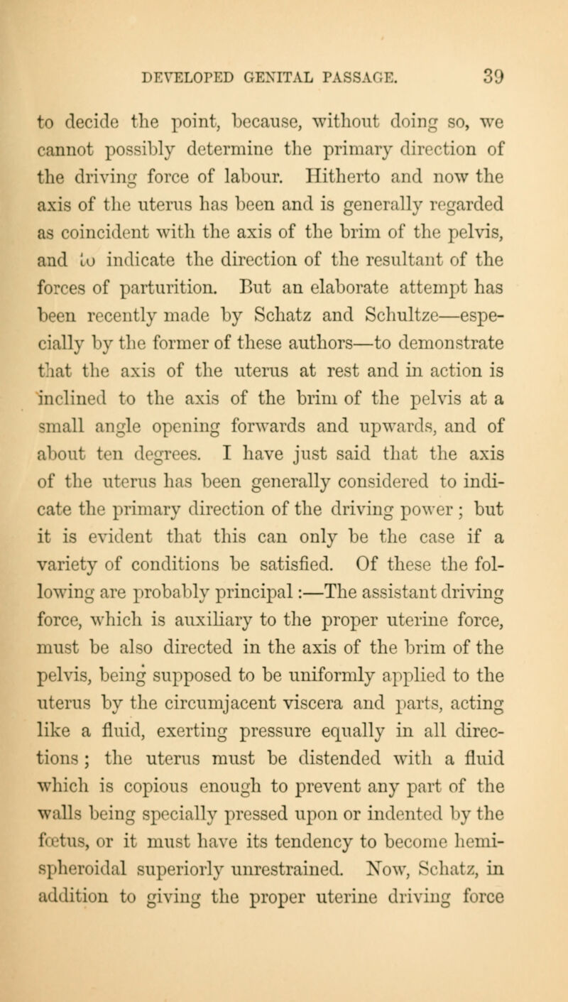 to decide the point, because, without doing so, we cannot possibly determine the primary direction of the driving force of labour. Hitherto and now the axis of the uterus has been and is generally regarded as coincident with the axis of the brim of the pelvis, and Lu indicate the direction of the resultant of the forces of parturition. But an elaborate attempt has been recently made by Schatz and Schultze—espe- cially by the former of these authors—to demonstrate that the axis of the uterus at rest and in action is inclined to the axis of the brim of the pelvis at a small angle opening forwards and upwards, and of about ten degrees. I have just said that the axis of the uterus has been generally considered to indi- cate the primary direction of the driving power ; but it is evident that this can only be the case if a variety of conditions be satisfied. Of these the fol- lowing are probably principal:—The assistant driving force, which is auxiliary to the proper uterine force, must be also directed in the axis of the brim of the pelvis, being supposed to be uniformly applied to the uterus by the circumjacent viscera and parts, acting like a fluid, exerting pressure equally in all direc- tions ; the uterus must be distended with a fluid which is copious enough to prevent any part of the walla being specially pressed upon or indented by the foetus, or it must have its tendency to become hemi- Bpheroidal superiorly unrestrained. Now, Schatz, in addition to giving the proper uterine driving force