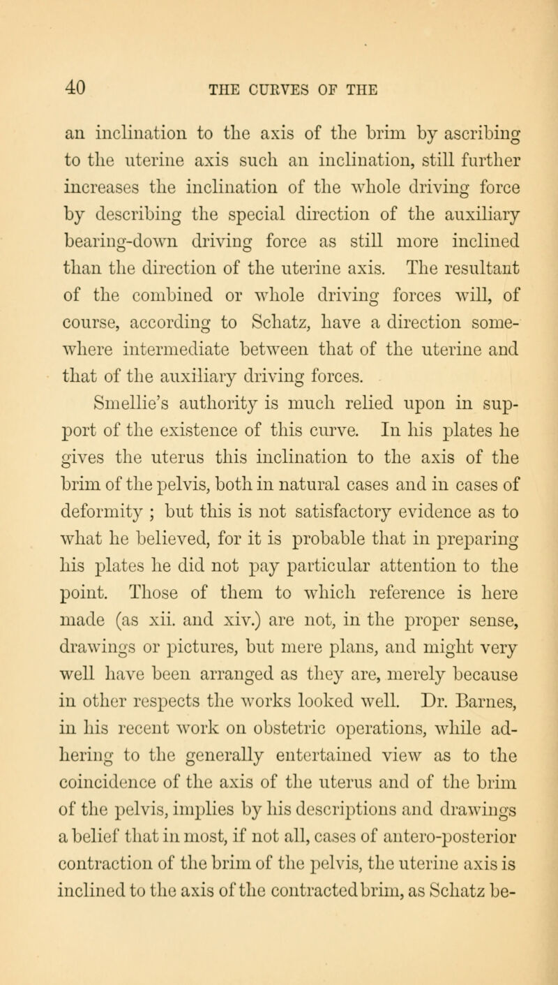 an inclination to the axis of the brim by ascribing to the uterine axis such an inclination, still further increases the inclination of the whole driving force by describing the special direction of the auxiliary bearing-down driving force as still more inclined than the direction of the uterine axis. The resultant of the combined or whole driving forces will, of course, according to Schatz, have a direction some- where intermediate between that of the uterine and that of the auxiliary driving forces. Smellie's authority is much relied upon in sup- port of the existence of this curve. In his plates he gives the uterus this inclination to the axis of the brim of the pelvis, both in natural cases and in cases of deformity ; but this is not satisfactory evidence as to what he believed, for it is probable that in preparing his plates he did not pay particular attention to the point. Those of them to which reference is here made (as xii. and xiv.) are not, in the proper sense, drawings or pictures, but mere plans, and might very well have been arranged as they are, merely because in other respects the works looked well. Dr. Barnes, in his recent work on obstetric operations, while ad- hering to the generally entertained view as to the coincidence of the axis of the uterus and of the brim of the pelvis, implies by his descriptions and drawings a belief that in most, if not all, cases of antero-posterior contraction of the brim of the pelvis, the uterine axis is inclined to the axis of the contracted brim, as Schatz be-