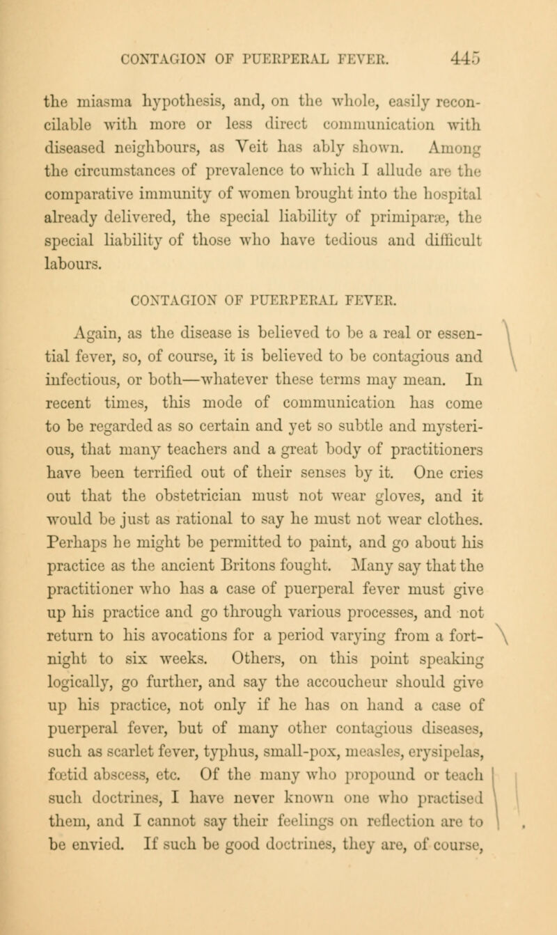 the miasma hypothesis, ami, on the whole, easily recon- cilable with more or less direct communication with diseased neighbours, as Veit has ably shown. Amoi the circumstances of prevalence to which I allude are the comparative immunity of women brought into the hospital already delivered, the special liability of primiparae, tip- special liability of those who have tedious and diilicult labours. CONTAGION OF PUERPERAL FEVER Again, as the disease is believed to be a real or essen- \ tial fever, so, of course, it is believed to be contagious and infectious, or both—whatever these terms may mean. In recent times, this mode of communication has come to be regarded as so certain and yet so subtle and mysteri- ous, that many teachers and a great body of practitioners have been terrified out of their senses by it. One cries out that the obstetrician must not wear gloves, and it would be just as rational to say he must not wear clothes. Perhaps he might be permitted to paint, and go about his practice as the ancient Britons fought. Many say that the practitioner who has a case of puerperal fever must give up his practice and go through various processes, and not return to his avocations for a period varying from a fort- \ night to six weeks. Others, on this jDoint speaking logically, go further, and say the accoucheur should give up his practice, not only if he has on hand a case of puerperal fever, but of many other contagious di such as bc irlet fever, typhus, small-pox, measl ripelas, foetid abscess, etc. Of the many who propound or teach such doctrines, I have never known one who practise I them, and I cannot say their feelings on reflection an be envied. If such be good doctrines, they are, of COU1