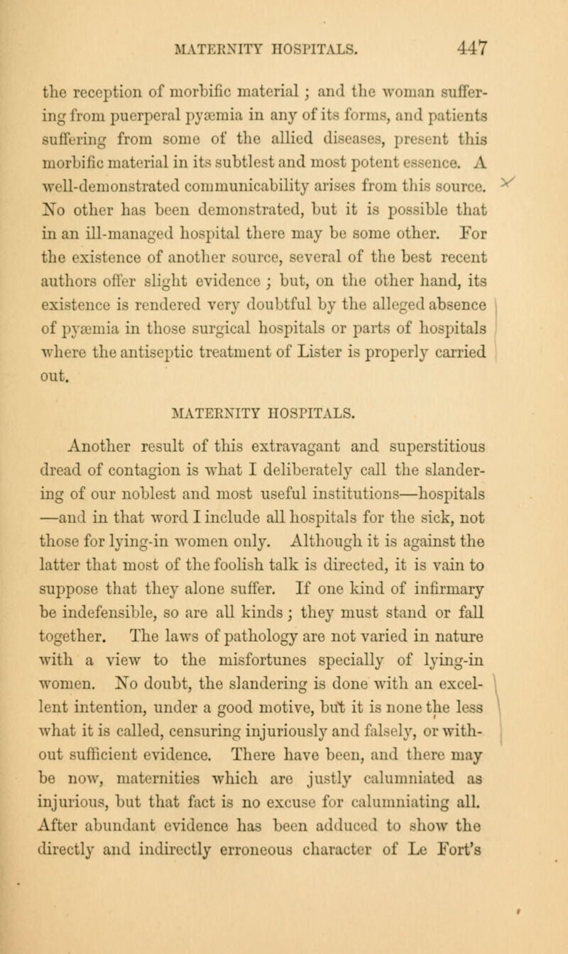 the reception of morbific material ; and the woman suffer- ing from puerperal pyaemia in anyofite forms, and patients Buffering from some of the allied diseases, present this morbific materia] in its subtlest and most potenl essence, A well-demonstrated communicability arises from this source. No other has been demonstrated, but it is possible that in an ill-managed hospital there may be some other. For the existence of another source, several of the best recent authors offer slight evidence ; but, on the other hand, its existence is rendered very doubtful by the alleged absence of pyaemia in those surgical hospitals or parts of hospitals where the antiseptic treatment of Lister is properly carried out. MATEEXITY HOSPITALS. Another result of this extravagant and superstitious dread of contagion is what I deliberately call the slander- ing of our noblest and most useful institutions—hospitals —and in that word I include all hospitals for the sick, not those for lying-in women only. Although it is against the latter that most of the foolish talk is directed, it is vain to suppose that they alone suffer. If one kind of infirmary be indefensible, so are all kinds; they must stand or fall together. The laws of pathology are not varied in nature with a view to the misfortunes specially of lying-in women. Xo doubt, the slandering is done with an excel- lent intention, under a good motive, but it is none the less what it is called, censuring injuriously and falsely, or with- out sufficient evidence. There have been, ami there may be now, maternities which are justly calumniated as injurious, but that fact is no excuse for calumniating all. After abundant evidence has been adduced to show the directly and indirectly erroneous character of Le Fort's V