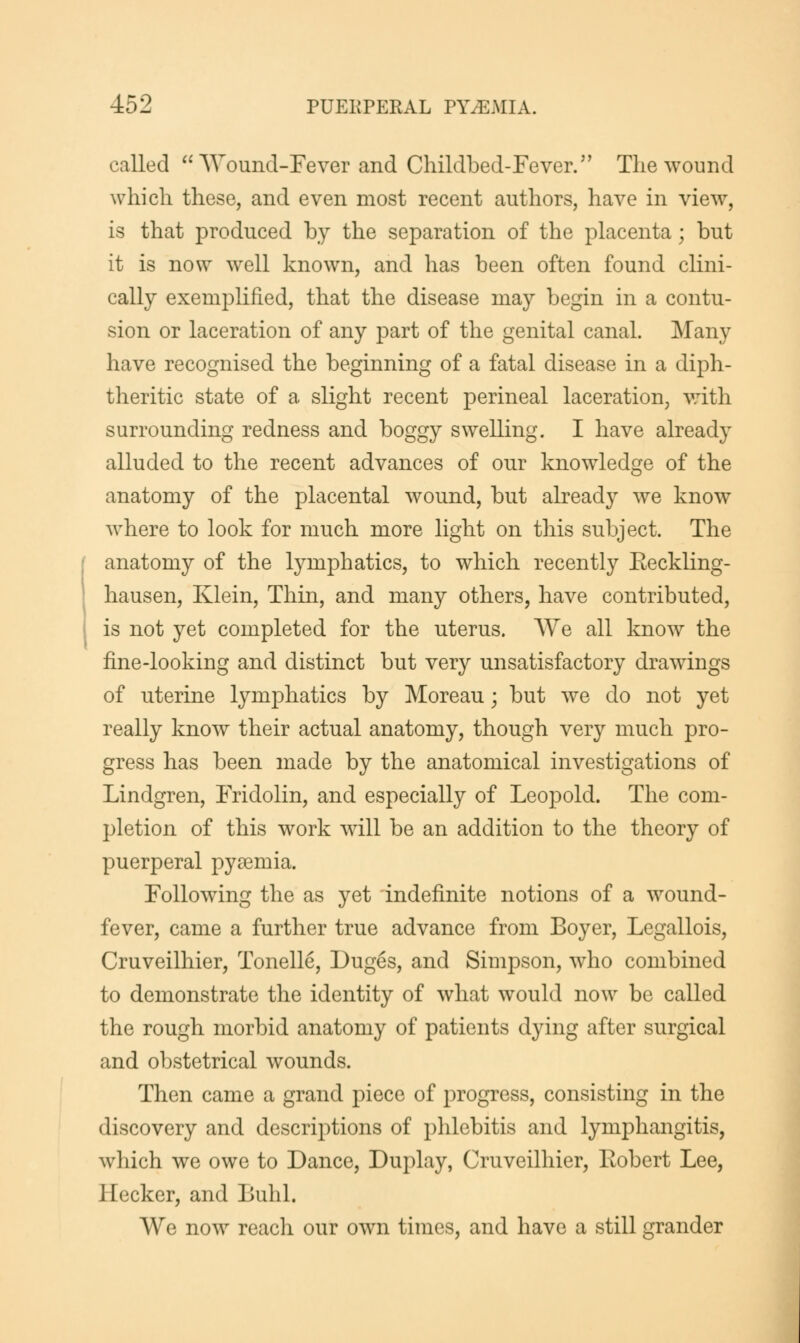 called  Wound-Fever and Childbed-Fever/' The wound which these, and even most recent authors, have in view, is that produced by the separation of the placenta \ but it is now well known, and has been often found clini- cally exemplified, that the disease may begin in a contu- sion or laceration of any part of the genital canal. Many have recognised the beginning of a fatal disease in a diph- theritic state of a slight recent perineal laceration, with surrounding redness and boggy swelling. I have already alluded to the recent advances of our knowledge of the anatomy of the placental wound, but already we know where to look for much more light on this subject. The anatomy of the lymphatics, to which recently Eeckling- hausen, Klein, Thin, and many others, have contributed, is not yet completed for the uterus. We all know the fine-looking and distinct but very unsatisfactory drawings of uterine lymphatics by Moreau • but we do not yet really know their actual anatomy, though very much pro- gress has been made by the anatomical investigations of Lindgren, Fridolin, and especially of Leopold. The com- pletion of this work will be an addition to the theory of puerperal pyaemia. Following the as yet indefinite notions of a wound- fever, came a further true advance from Boyer, Legallois, Cruveilhier, Tonelle, Duges, and Simpson, who combined to demonstrate the identity of what would now be called the rough morbid anatomy of patients dying after surgical and obstetrical wounds. Then came a grand piece of progress, consisting in the discovery and descriptions of phlebitis and lymphangitis, which we owe to Dance, Duplay, Cruveilhier, Robert Lee, Jiecker, and Buhl. We now reach our own times, and have a still grander