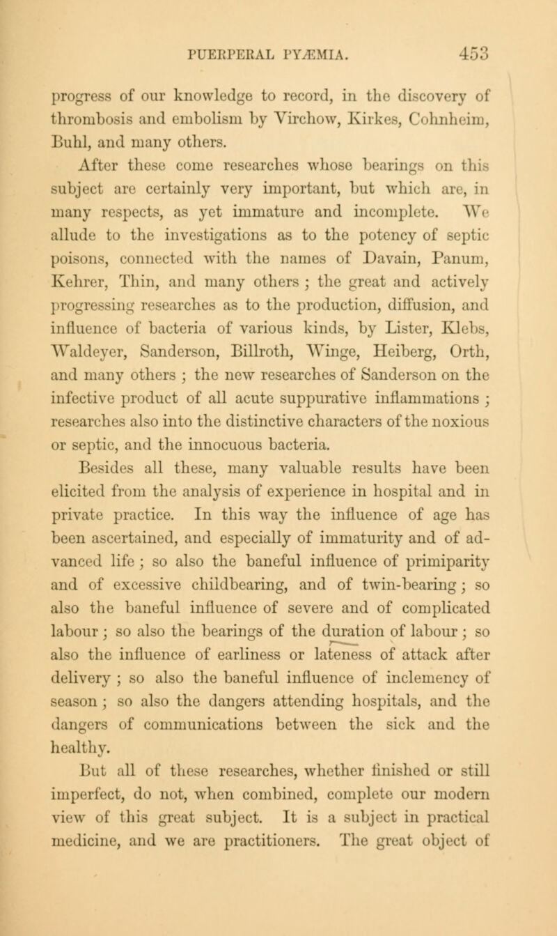 progress of our knowledge to record, in the discovery of thrombosis and embolism by Virchow, Kirkes, Cohnheim, Buhl, and many others. After these come researches whose bearings on this subject arc certainly very important, hut which arc, in many respects, as yet immature and incomplete. We allude to the investigations as to the potency of septic poisons, connected with the names of Davain, Panum, Kelirer, Thin, and many others ; the great and actively progressing researches as to the production, diffusion, and influence of bacteria of various kinds, by Lister, Klebs, Waldeyer, Sanderson, Billroth, Winge, Heiberg, Orth, and many others ; the new researches of Sanderson on the infective product of all acute suppurative inflammations ; researches also into the distinctive characters of the noxious or septic, and the innocuous bacteria. Besides all these, many valuable results have been elicited from the analysis of experience in hospital and in private practice. In this way the influence of age has been ascertained, and especially of immaturity and of ad- vanced life ; so also the baneful influence of primiparity and of excessive chiidbearing, and of twin-bearing; so also the baneful influence of severe and of complicated labour; so also the bearings of the duration of labour; so also the influence of earliness or lateness of attack after delivery ; so also the baneful influence of inclemency of season ; so also the dangers attending hospitals, and the dangers of communications between the sick and healthy. Hut all of these researches, whether finished or still imperfect, do not, when combined, complete our modern view of this great subject. It is a Bubject in practical medicine, ami we are practitioners. T: I object of