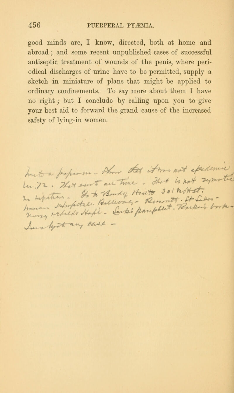 good minds are, I know, directed, both at home and abroad; and some recent unpublished cases of successful antiseptic treatment of wounds of the penis, where peri- odical discharges of urine have to be permitted, supply a sketch in miniature of plans that might be applied to ordinary confinements. To say more about them I have no right; but I conclude by calling upon you to give your best aid to forward the grand cause of the increased safety of lying-in women. £*AJL —