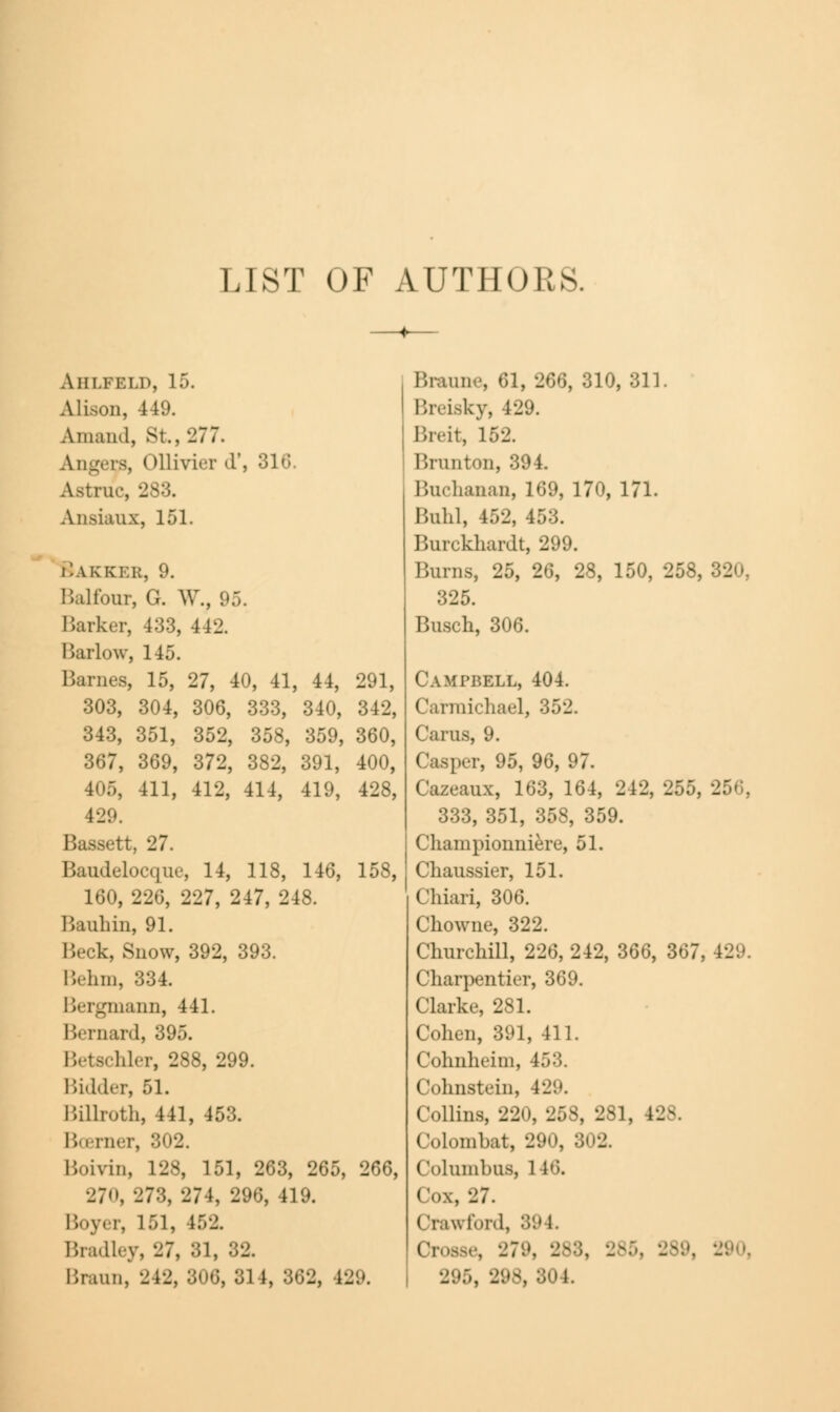 LIST OF AUTHORS. A 111.KELP, 15. Alison, 449. Amaii'l, St., 277. Angers, ( ttlivier d', 316. rue, -283. Ansiaux, 151. i'.akkek, 9. Balfour, G. W., 95. Barker, 433, 442. Barlow, 145. Barnes, 15, 27, 40, 41, 44, 291, 303, 304, 306, 333, 340, 342, 343, 351, 352, 358, 359, 360, 367, 369, 372, 382, 391, 400, 405, 411, 412, 414, 419, 428, 429. Bassett, 27. Baudelocque, 14, 118, 146, 158, 160, 226, 227, 247, 248. Bauhin, 91. Beck, Snow, 392, 393. Behm, 334. Bergmann, 441. Bernard, 395. Betschler, 288, 299. Bidder, 51. Billroth, 441, 453. Boomer, 302. Boivin, 128, 151, 263, 265, 266, 270, 273, 274, 296, 419. Boyer, 151, 152. Bradley, 27, 81, 32. Braun, 242, 8< 5, 81 1, 862, 129. Braune, 61, 266, 310, 311. Breiskyj 429. Breit, 162. Brunton, 394. Buchanan, 169, 170, 171. Buhl, 452, 453. Burckhardt, 299. Burns, 25, 26, 28, 150, 258, 320, 325. Busch, 306. Campbell, 404. Carmichael, 31 Cams, 9. Casper, 95, 96, 97. Cazeaux, 163, 164, 242, 255, 2 333, 351, 358, 359. Championniere, 51. Chaussier, 151. Chiari, 306. Chowne, 322. Churchill, 226, 242, 366, 367; Charpentier, 369. Clarke, 281. Cohen, 391, 411. Cohnheim, 453. Cohnstein, 429. Collins, 220, 258, 281, 128. Colombat, 290, 802. Columbus, 146. Cox, 27. Crawford, 894. Crosse, 279, 283, 2fi 104.