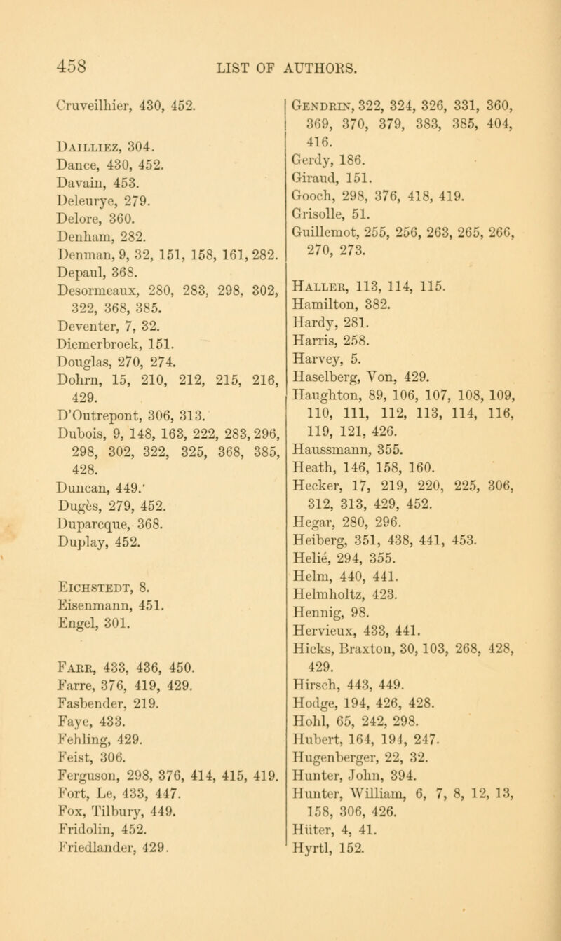 Cruveilhier, 430, 452. Dailliez, 304. Dance, 430, 452. Davain, 453. Deleurye, 279. Delore, 360. Denham, 282. Denman,9, 32, 151, 158, 161,282. Depaul, 368. Desormeaux, 280, 283, 298, 302, 322, 368, 385. Deventer, 7, 32. Diemerbroek, 151. Douglas, 270, 274. Dohrn, 15, 210, 212, 215, 216, 429. D'Outrepont, 306, 313. Dubois, 9, 148, 163, 222, 283,296, 298, 302, 322, 325, 368, 385, 428. Duncan, 449.' Duges, 279, 452. Duparcque, 368. Duplay, 452. ElCHSTEDT, 8. Eisenmann, 451. Engel, 301. Fare, 433, 436, 450. Farre, 376, 419, 429. Fasbender, 219. Faye, 433. Fehling, 429. Feist, 306. Ferguson, 298, 376, 414, 415, 419. Fort, Le, 433, 447. Fox, Tilbury, 449. Fridolin, 452. Friedlander, 429. Gendrix, 322, 324, 326, 331, 360, 369, 370, 379, 383, 385, 404, 416. Gerdy, 186. Giraud, 151. Gooch, 298, 376, 418, 419. Grisolle, 51. Guillemot, 255, 256, 263, 265, 266, 270, 273. Haller, 113, 114, 115. Hamilton, 382. Hardy, 281. Harris, 258. Harvey, 5. Haselberg, Yon, 429. Haughton, 89, 106, 107, 108, 109, 110, 111, 112, 113, 114, 116, 119, 121, 426. Haussmann, 355. Heath, 146, 158, 160. Hecker, 17, 219, 220, 225, 306, 312, 313, 429, 452. Hegar, 280, 296. Heiberg, 351, 438, 441, 453. Helie, 294, 355. Helm, 440, 441. Helmholtz, 423. Hennig, 98. Hervieux, 433, 441. Hicks, Braxton, 30, 103, 268, 428, 429. Hirsch, 443, 449. Hodge, 194, 426, 428. Hold, 65, 242, 298. Hubert, 164, 194, 247. Hugenberger, 22, 32. Hunter, John, 394. Hunter, William, 6, 7, 8, 12, 13, 158, 306, 426. I Inter, 4, 41. Hyrtl, 152.