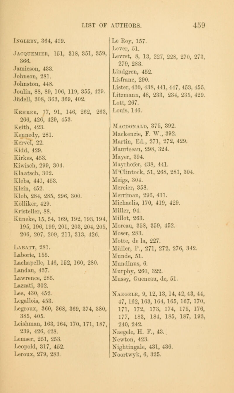 [nglbby, 364, 419. IUEMIER, 151, 318, 351, 366. Jamieson, 483. Johnson, 281. Johnston, 148. Jonlin, 88, 89, 106, 119, 355, 429. •I iid.41, 308, 363, 369, 402. Kehber, \7, 91, 146, -J'---J. 266, 426, 429, it Keith, 423. Kennedy, 281. K<-rv.-l, 22. Kidd, 429. Kirkes, 453. Kiwisch, 299, 304. Klaatsch, 302. Klebs, 441, 453. Klein, 452. Klob, 284, 285, 296, 300. Kolliker, 429. Kristeller, 88. Kimeke, 15, 54, 169, 192, 193,194, 195, 196, 199, 201, 203, 204, 205, .', 211, 313, 426. Lai:att, 281. Laborie, 155. Lachapelle, 146, 152, 160, 280. Landau, 437. Lawrence, 285. Laz/ati, 302. 130, 152. I illois, 153. I. gronx, 360, 368, 369, 374, 380, 385, 405. hman, 163, 164, 170, 171, 187, \ 426, i Lemser, 251, \ ■M. 817, 452. Leroux, 279, 2 Le l; v. 157 Lever, 51. Levret, 8, 1:;. 227, 228, 27 . 27 279, 283. Lindgren, i. Lisfranc, 290. Lister, 130, 43S, 441,447, 453. [itzmann, 48, 233, 234, 2 Lott, 267. Louis, 1 ; Macdonald, 375, 392. Mackenzie, F. W., 392. Martin, Ed., 271, 272. 129. Maurieeau, 298, 32 1. Mayer, 394. Mayrhofer, 438, 441. M'Clintock, 51, 268, 281, 304. Meigs, 304. Merrier, 358. Merriman, 296, 431. Michaelis, 170, 419, 429. .Miller, 94. Millot, 263. Morean, 35S, 359, 452. Moser, 283. Motte, de la, 227. Miiller, P., 271, 272, 276, 342. Munde, 51. Muniliniis, 6. Murphy, 260, 322. Mussy, Guenean, de, 51. Xakgelt, 9, 12, 13, 14, 42, 43, 44, 47, 162, 163, 164, 165, 167, 17. 171, 172, 173, 174, 17.-, 176, 177, 183, 184, 185, 1-7. 2 10, 212. Naegele, 11. P., 48. Newton, I Nightingale, 181, • I