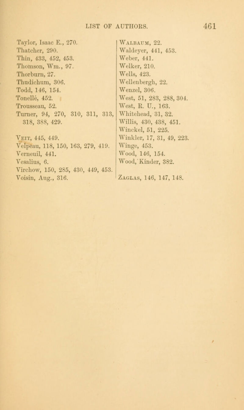 Taylor, [sa ic E., 270. Thatcher, 290. Thin, 133, 152, ■ Thomson, Wm., 97. Thorbum, 27. Thudichum, 306. Todd, 1 16, 154. Tonelle, 452. Trousseau. Turner, 94, '270, 310, 311, 313, 318, 388, 12 Vi.n. 1 15, 149. Vetpeau, 118, 150, 163, 279, 419. Wrneiiil, 441. ■lius, 6. Virchow, 150, 2S5, 430, 449, I Voisin, Aug., 316. Walbaum, 22. Waldeyer, 441, I Weber, 441. Welker, 210. Wells, 423. Wellenbergh, 22. Wenzel, 306. . 283, 288, 304. ];. U., 163. Whitehead, 31, 32. Willis, 130, 438, 451. Winckel, 51, 2 Winkler, 17, 31, 4. Winge, ;. Wood, 146, 154. Wood,'Kinder, 382. Zaglas, 146, 147, 148.