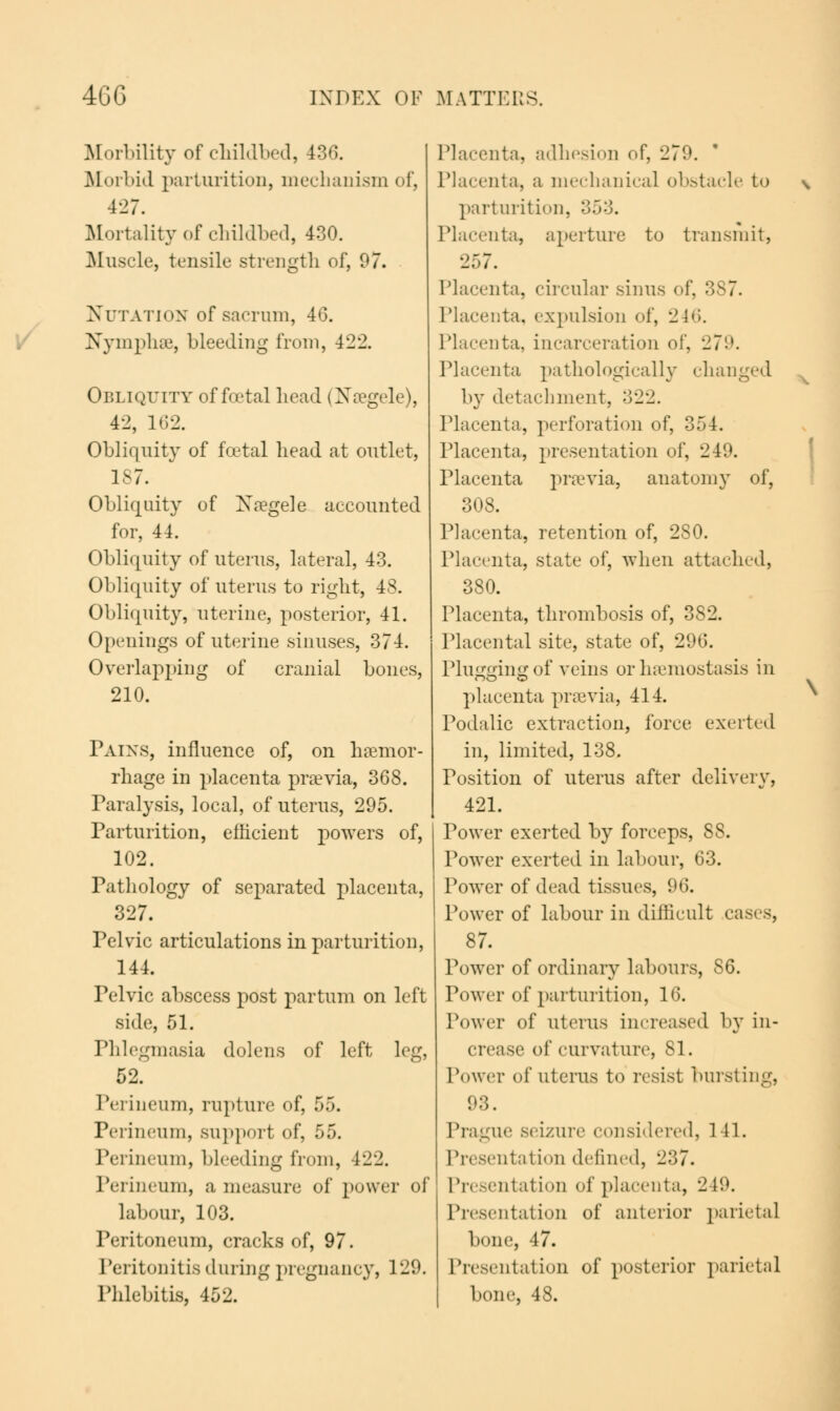 Mortality of childbed, 436. Morbid parturition, mechanism of, 427. Mortality of childbed, 430. Muscle, tensile strength of, 97. Nutation of sacrum, 46. Nymphae, bleeding from, 422. Obliquity of foetal head (Naegele), 42, 162. Obliquity of fcetal head at outlet, 187. Obliquity of Xaegele accounted for, 44. Obliquity of uterus, lateral, 43. Obliquity of uterus to right, 48. Obliquity, uterine, posterior, 41. Openings of uterine sinuses, 374. Overlapping of cranial bones, 210. Pains, influence of, on haemor- rhage in placenta praevia, 368. Paralysis, local, of uterus, 295. Parturition, efficient powers of, 102. Pathology of separated placenta, 327. Pelvic articulations in parturition, 144. Pelvic abscess post partum on left side, 51. Phlegmasia dolens of left leg, 52. Perineum, rupture of, 55. Perineum, support of, 55. Perineum, bleeding from, 422. Perineum, a measure of power of labour, 103. Peritoneum, cracks of, 97. Peritonitis during pregnancy, 129. Phlebitis, 452. \ Placenta, adhesion of, 279. Placenta, a mechanical obstacle to \ parturition, 353. Placenta, aperture to transmit, 257. Placenta, circular sinus of, 3S7. Placenta, expulsion of, 246. Placenta, incarceration of, 279. Placenta pathologically changed by detachment, 322. Placenta, perforation of, 354. Placenta, presentation of, 249. Placenta praevia, anatomy of, 308. Placenta, retention of, 2S0. Placenta, state of, when attached, 380. Placenta, thrombosis of, 382. Placental site, state of, 2<.>ti. Plugging of veins or haemostasis in placenta praevia, 414. Podalic extraction, force exerted in, limited, 138. Position of uterus after delivery, 421. Power exerted by forceps, 88. Power exerted in labour, 63. Power of dead tissues, 96. Power of labour in difficult cases, 87. Power of ordinary labours, SQ. Power of parturition, 16. Power of uterus increased by in- crease of curvature, 81. Power of uterus to resist bursting, 93. Prague seizure considered, 141. Presentation defined, 237. Presentation of placenta, 2 19. Presentation of anterior parietal bone, 47. Presentation of posterior parietal bone, 48.