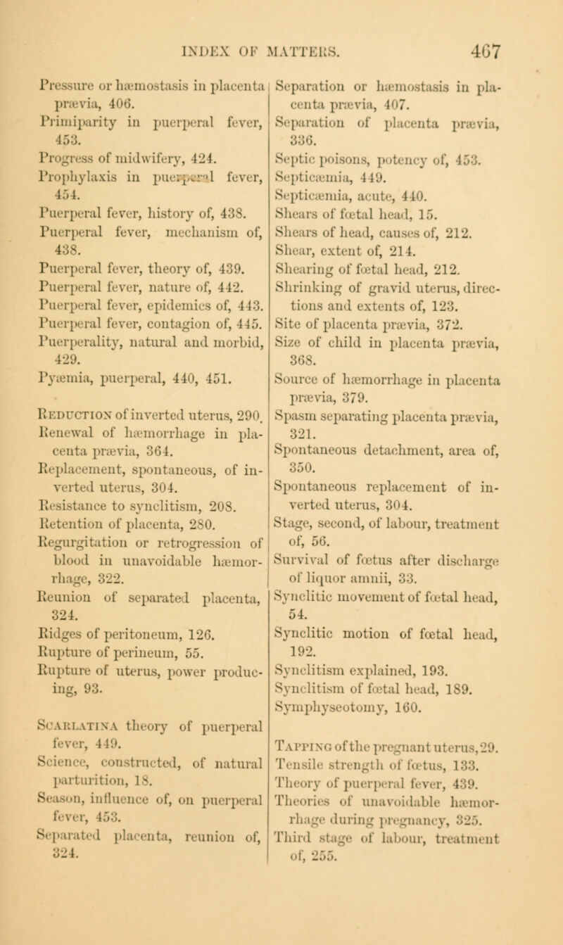 Pressure or haemostasia in placenta praevia, I Primiparity in puerperal fever, 453. Progress of midwifery, 424. Prophylaxis in pneip^l fever, 154. Puerperal fever, history of, 438. Puerperal fever, mechanism of, Puerperal fever, theory of, 139. Puerperal fever, nature of, 412. Puerperal fever, epidemics of, l13. Puerperal fever, contagion of, I \'>. Puerperality, natural and morbid, Pyaemia, puerperal, 440, 451. Reduction of inverted uterus, 290. Renewal of haemorrhage in pla- centa praevia, 364. Replacement, spontaneous, of in- verted uterus, 30 1. stance to synclitism, 208. Retention of placenta, 2S0. Regurgitation or retrogression of blood in unavoidable haemor- rhi Reunion of separated placenta, 324. Ridges of peritoneum, 126. Rupture of perineum, 55. Rupture of uterus, power produc- ing, 93. Scarlatina theory of puerperal fever, 1 in. nee, constructed, of natural parturition, lv. 'ii, Influence of, on puerperal fever, :• Separated placenta, reunion Separation or haemostasia in pla- centa praevia, 107. ration of placenta praevia, Septic poisons, potency of, Septicemia, 1 pt. Septicaemia, acute, 410. Shears of foetal head. 15. Shears of head, causes of, 212. Shear, extent of, 214. Shearing of festal head, 212. Shrinking of gravid uterus, direc- tions and extents of, 123. Sit.- of placenta pnevia, 372. si/e of child in placenta praevia, 368. Source of haemorrhage in placenta praevia, Spasm separating placenta praevia, 321. Spontaneous detachment, area of, 350. Spontaneous replacement of in- verted uterus, 304. Stage, second, of labour, treatment of, 56. Survival of foetus after discharge of liquor amnii, 33. Synelitie movement of foetal head, 54. Synelitie motion of fcetal head, 192. Synclitism explained, 193. Synclitism of fcetal head, 1S9. Symphyseotomy, 160. Tapping of the pregnant uteru Tensile strength of foetus, 133. Theory df puerperal fever, Theories of unavoidable haemor- rhage during pregnancy, Third Btage of labour, treatment of, 2