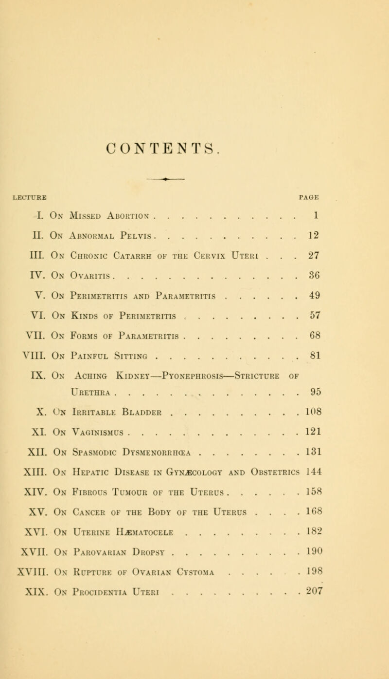 CONTENTS. LECTURE PAGE I. On Missed Abortion 1 II. Ox Abnormal Pelvis 12 III. On Chronic Catarrh of the Cervix Uteri ... 27 IV. On Ovaritis 36 V. On Perimetritis and Parametritis 49 VI. On Kinds of Perimetritis , 57 VII. On Forms of Parametritis 68 VIII. On Painful Sitting 81 IX. On Aching Kidney—Pyonephrosis—Stricture of Urethra 95 X. On Irritable Bladder 108 XL On Vaginismus 121 XII. On Spasmodic Dysmenorrhea 131 XIII. On Hepatic Disease in Gynaecology and Obstetrics 144 XIV. On Fibrous Tumour of the Uterus 158 XV. On Cancer of the Body of the Uterus . . . .168 XVI. On Uterine Hematocele 182 XVII. On Parovarian Dropsy 190 Will. Ox Rupture of Ovarian Cystoma .... . 198 XIX. Om Procidentia Uteri 207