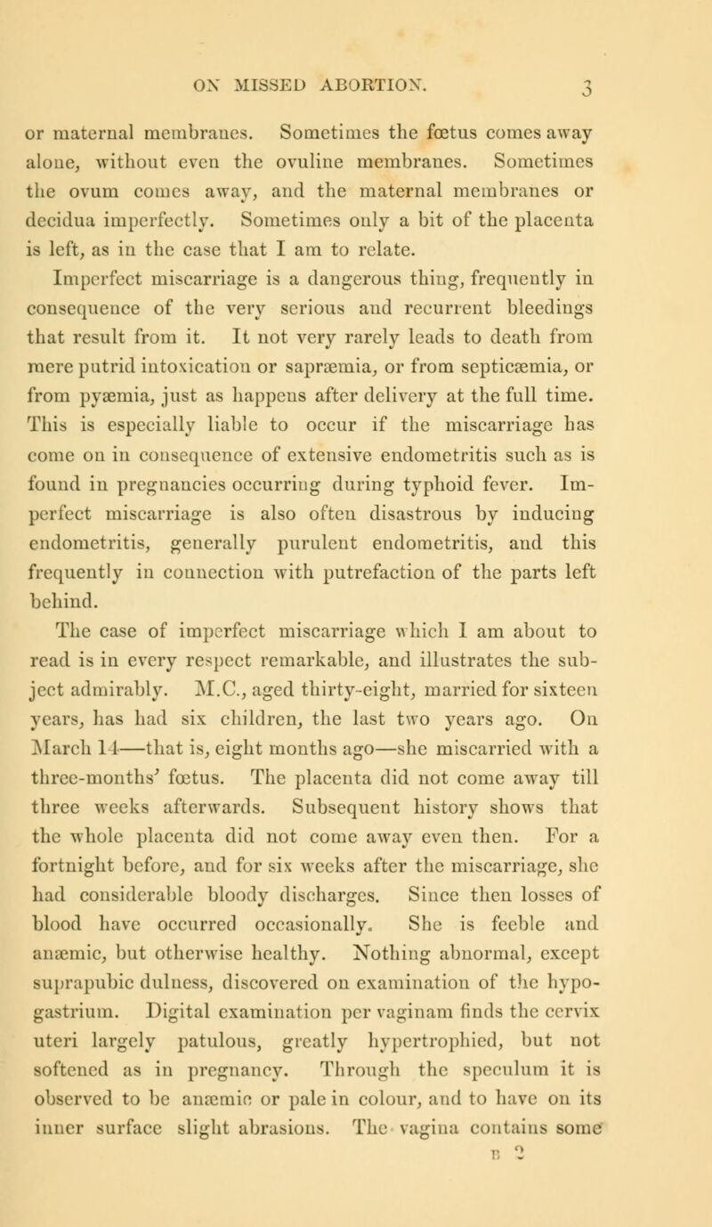 or maternal membranes. Sometimes the foetus comes away alone, without even the ovuline membranes. Sometimes the ovum comes away, and the maternal membranes or dccidua imperfectly. Sometimes only a bit of the placenta is left, as in the case that I am to relate. Imperfect miscarriage is a dangerous thing, frequently in consequence of the very serious and recurrent bleedings that result from it. It not very rarely leads to death from mere putrid intoxication or sapraernia, or from septicaemia, or from pyaemia, just as happens after delivery at the full time. This is especially liable to occur if the miscarriage has come on in consequence of extensive endometritis such as is found in pregnancies occurring during typhoid fever. Im- perfect miscarriage is also often disastrous by inducing endometritis, generally purulent endometritis, and this frequently in connection with putrefaction of the parts left behind. The case of imperfect miscarriage which I am about to read is in every respect remarkable, and illustrates the sub- ject admirably. M.C., aged thirty-eight, married for sixteen years, has had six children, the last two years ago. On March 11—that is, eight months ago—she miscarried with a three-months' foetus. The placenta did not come away till three weeks afterwards. Subsequent history shows that the whole placenta did not come away even then. For a fortnight before, and for six weeks after the miscarriage, she had considerable bloody discharges. Since then losses of blood have occurred occasionally. She is feeble and anaemic, but otherwise healthy. Nothing abnormal, except suprapubic dulncss, discovered on examination of the hypo- gastrium. Digital examination per vaginam finds the cervix uteri largely patulous, greatly hypertrophicd, but not softened as in pregnancy. Through the speculum it is observed to be anremin or pale in colour, and to have on its inner surface slight abrasions. The vagina contains some