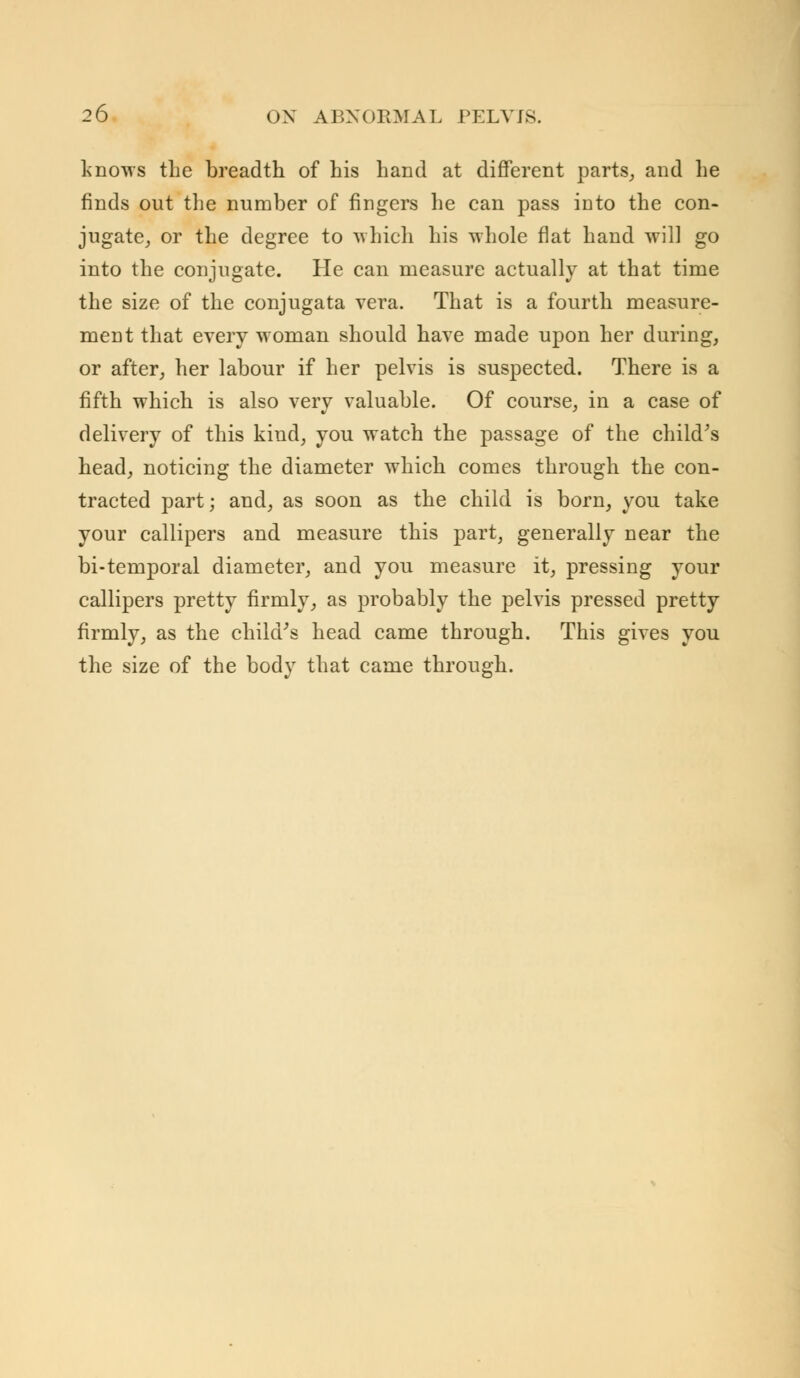 knows the breadth of his hand at different parts, and lie finds out the number of fingers he can pass into the con- jugate, or the degree to which his whole flat hand will go into the conjugate. He can measure actually at that time the size of the conjugata vera. That is a fourth measure- ment that every woman should have made upon her during, or after, her labour if her pelvis is suspected. There is a fifth which is also very valuable. Of course, in a case of delivery of this kind, you watch the passage of the child's head, noticing the diameter which comes through the con- tracted part; and, as soon as the child is born, you take your callipers and measure this part, generally near the bi-temporal diameter, and you measure it, pressing your callipers pretty firmly, as probably the pelvis pressed pretty firmly, as the child's head came through. This gives you the size of the body that came through.