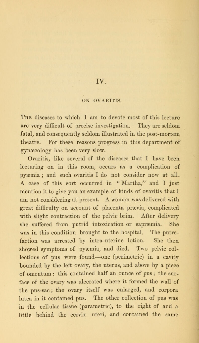 ON OVARITIS. The diseases to which I am to devote most of this lecture are very difficult of precise investigation. They are seldom fatal, and consequently seldom illustrated in the post-mortem theatre. For these reasons progress in this department of gynaecology has been very slow. Ovaritis, like several of the diseases that I have been lecturing on in this room, occurs as a complication of pyaemia ; and such ovaritis I do not consider now at all. A case of this sort occurred in  Martha/' and I just mention it to give you an example of kinds of ovaritis that I am not considering at present. A woman was delivered with great difficulty on account of placenta prsevia, complicated with slight contraction of the pelvic brim. After delivery she suffered from putrid intoxication or saprsernia. She was in this condition brought to the hospital. The putre- faction was arrested by intra-uterine lotion. She then showed symptoms of pyaemia, and died. Two pelvic col- lections of pus were found—one (perimetric) in a cavity bounded by the left ovary, the uterus, and above by a piece of omentum : this contained half an ounce of pus; the sur- face of the ovary was ulcerated where it formed the wall of the pus-sac; the ovary itself was enlarged, and corpora lutea in it contained pus. The other collection of pus was in the cellular tissue (parametric), to the right of and a little behind the cervix uteri, and contained the same