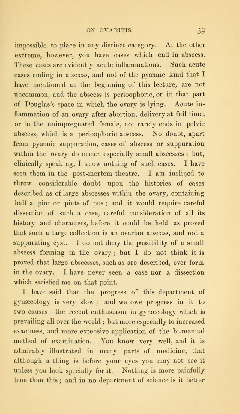 impossible to place in any distinct category. A.t the other extreme, however, yon have cases which end in abscess. These cases are evidently acute inflammations. Such acute cases ending in abscess, and not of the pysemic kind that I have mentioned at the beginning of this lecture, are not uncommon, and the abscess is perioophoric, or in that part of Douglas's space in which the ovary is lying. Acute in- flammation of an ovary after abortion, delivery at full time, or in the unimpregnated female, not rarely ends in pelvic abscess, which is a perioophoric abscess. No doubt, apart from pysemic suppuration, cases of abscess or suppuration within the ovary do occur, especially small abscesses ; but, clinically speaking, I know nothing of such cases. I have seen them in the post-mortem theatre. I am inclined to throw considerable doubt upon the histories of cases described as of large abscesses within the ovary, containing half a pint or pints of pus; and it would require careful dissection of such a case, careful consideration of all its history and characters, before it could be held as proved that such a large collection is an ovarian abscess, and not a suppurating cyst. I do not deny the possibility of a small abscess forming in the ovary ; but I do not think it is proved that large abscesses, such as are described, ever form in the ovary. I have never seen a case nor a dissection which satisfied me on that point. I have said that the progress of this department of gynaecology is very slow ; and we owe progress in it to two causes—the recent enthusiasm in gynaecology which is prevailing all over the world ; but more especially to increased exactness, and more extensive application of the bi-manual method of examination. You know very well, and it is admirably illustrated in many parts of medicine, that although a thing is before your eyes you may not see it unless you look specially for it. Nothing is more painfully true than this; and in no department of science is it better