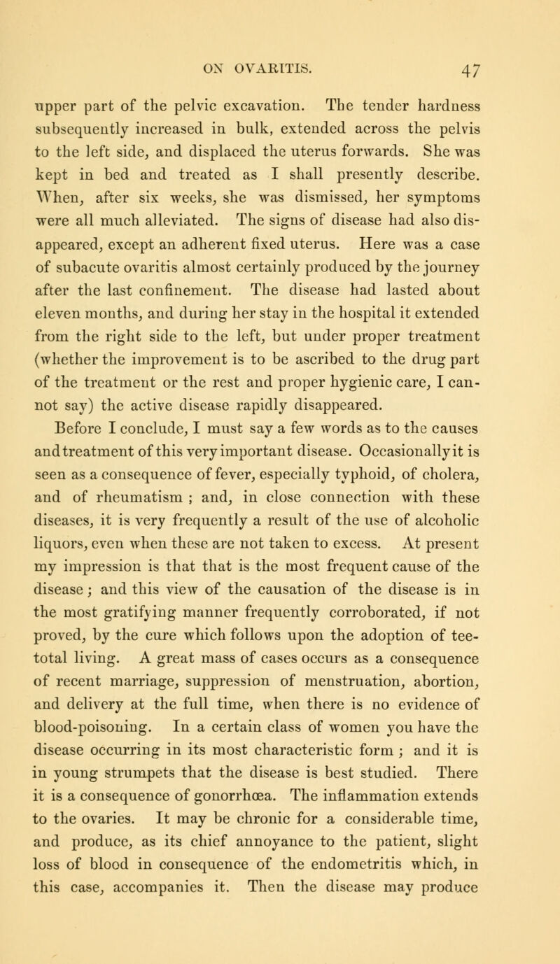 upper part of the pelvic excavation. The tender hardness subsequently increased in bulk, extended across the pelvis to the left side, and displaced the uterus forwards. She was kept in bed and treated as I shall presently describe. When, after six weeks, she was dismissed, her symptoms were all much alleviated. The signs of disease had also dis- appeared, except an adherent fixed uterus. Here was a case of subacute ovaritis almost certainly produced by the journey after the last confinement. The disease had lasted about eleven months, and during her stay in the hospital it extended from the right side to the left, but under proper treatment (whether the improvement is to be ascribed to the drug part of the treatment or the rest and proper hygienic care, I can- not say) the active disease rapidly disappeared. Before I conclude, I must say a few words as to the causes and treatment of this very important disease. Occasionally it is seen as a consequence of fever, especially typhoid, of cholera, and of rheumatism ; and, in close connection with these diseases, it is very frequently a result of the use of alcoholic liquors, even when these are not taken to excess. At present my impression is that that is the most frequent cause of the disease; and this view of the causation of the disease is in the most gratifying manner frequently corroborated, if not proved, by the cure which follows upon the adoption of tee- total living. A great mass of cases occurs as a consequence of recent marriage, suppression of menstruation, abortion, and delivery at the full time, when there is no evidence of blood-poisoning. In a certain class of women you have the disease occurring in its most characteristic form ; and it is in young strumpets that the disease is best studied. There it is a consequence of gonorrhoea. The inflammation extends to the ovaries. It may be chronic for a considerable time, and produce, as its chief annoyance to the patient, slight loss of blood in consequence of the endometritis which, in this case, accompanies it. Then the disease may produce