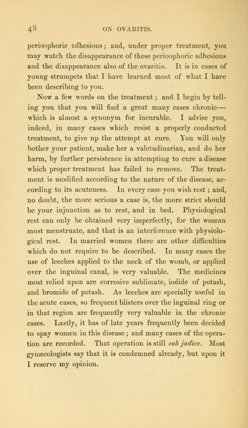 perioophoric adhesions; and, under proper treatment, you may watch the disappearance of these perioophoric adhesions and the disappearance also of the ovaritis. It is in cases of young strumpets that I have learned most of what I have been describing to you. Now a few words on the treatment; and I begin by tell- ing you that you will find a great many cases chronic— which is almost a synonym for incurable. I advise you, indeed, in many cases which resist a properly conducted treatment, to give up the attempt at cure. You will only bother your patient, make her a valetudinarian, and do her harm, by further persistence in attempting to cure a disease which proper treatment has failed to remove. The treat- ment is modified according to the nature of the disease, ac- cording to its acuteness. In every case you wish rest; and, no doubt, the more serious a case is, the more strict should be your injunction as to rest, and in bed. Physiological rest can only be obtained very imperfectly, for the woman must menstruate, and that is an interference with physiolo- gical rest. In married women there are other difficulties which do not require to be described. In many cases the use of leeches applied to the neck of the womb, or applied over the inguinal canal, is very valuable. The medicines most relied upon are corrosive sublimate, iodide of potash, and bromide of potash. As leeches are specially useful in the acute cases, so frequent blisters over the inguinal ring or in that region are frequently very valuable in the chronic cases. Lastly, it has of late years frequently been decided to spay women in this disease ; and many cases of the opera- tion are recorded. That operation is still sub judice. Most gynaecologists say that it is condemned already, but upon it I reserve my opinion.