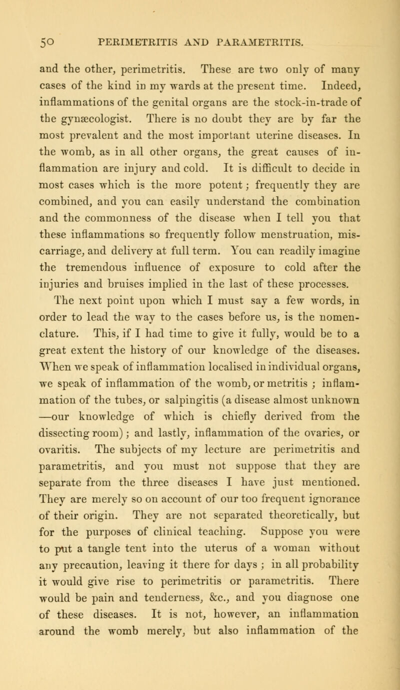 and the other, perimetritis. These are two only of many cases of the kind in my wards at the present time. Indeed, inflammations of the genital organs are the stock-in-trade of the gynaecologist. There is no doubt they are by far the most prevalent and the most important uterine diseases. In the womb, as in all other organs, the great causes of in- flammation are injury and cold. It is difficult to decide in most cases which is the more potent; frequently they are combined, and you can easily understand the combination and the commonness of the disease when I tell you that these inflammations so frequently follow menstruation, mis- carriage, and delivery at full term. You can readily imagine the tremendous influence of exposure to cold after the injuries and bruises implied in the last of these processes. The next point upon which I must say a few words, in order to lead the way to the cases before us, is the nomen- clature. This, if I had time to give it fully, would be to a great extent the history of our knowledge of the diseases. When we speak of inflammation localised in individual organs, we speak of inflammation of the womb, or metritis ; inflam- mation of the tubes, or salpingitis (a disease almost unknown —our knowledge of which is chiefly derived from the dissecting room); and lastly, inflammation of the ovaries, or ovaritis. The subjects of my lecture are perimetritis and parametritis, and you must not suppose that they are separate from the three diseases I have just mentioned. They are merely so on account of our too frequent ignorance of their origin. They are not separated theoretically, but for the purposes of clinical teaching. Suppose you were to put a tangle tent into the uterus of a woman without any precaution, leaving it there for days ; in all probability it would give rise to perimetritis or parametritis. There would be pain and tenderness, &c, and you diagnose one of these diseases. It is not, however, an inflammation around the womb merely, but also inflammation of the