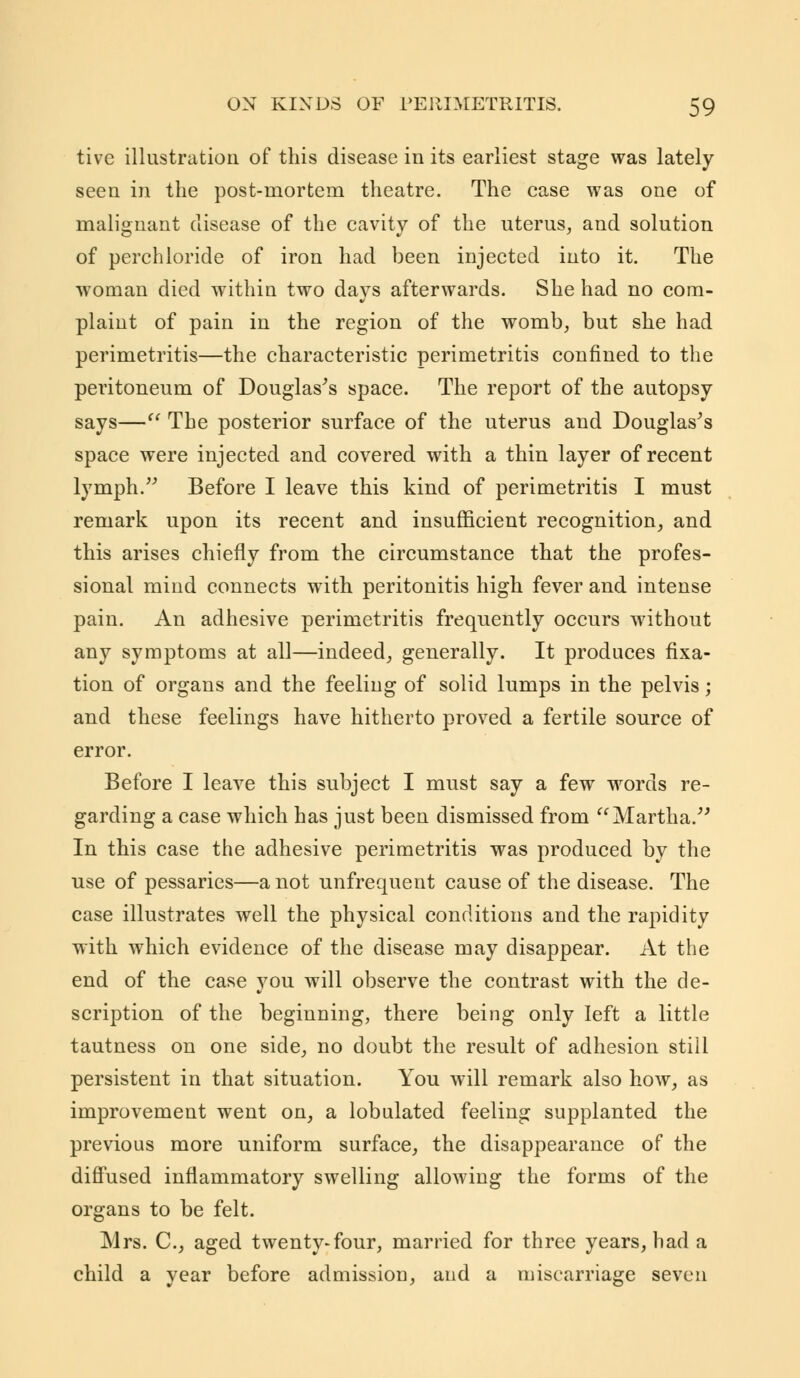 tive illustration of this disease in its earliest stage was lately seen in the post-mortem theatre. The case was one of malignant disease of the cavity of the uterus, and solution of perchloride of iron had been injected into it. The woman died within two days afterwards. She had no com- plaint of pain in the region of the womb, but she had perimetritis—the characteristic perimetritis confined to the peritoneum of Douglas's space. The report of the autopsy says— The posterior surface of the uterus and Douglas's space were injected and covered with a thin layer of recent lymph. Before I leave this kind of perimetritis I must remark upon its recent and insufficient recognition, and this arises chiefly from the circumstance that the profes- sional mind connects with peritonitis high fever and intense pain. An adhesive perimetritis frequently occurs without any symptoms at all—indeed, generally. It produces fixa- tion of organs and the feeling of solid lumps in the pelvis; and these feelings have hitherto proved a fertile source of error. Before I leave this subject I must say a few words re- garding a case which has just been dismissed from Martha/' In this case the adhesive perimetritis was produced by the use of pessaries—a not unfrequent cause of the disease. The case illustrates well the physical conditions and the rapidity with which evidence of the disease may disappear. At the end of the case you will observe the contrast with the de- scription of the beginning, there being only left a little tautness on one side, no doubt the result of adhesion still persistent in that situation. You will remark also how, as improvement went on, a lobulated feeling supplanted the previous more uniform surface, the disappearance of the diffused inflammatory swelling allowing the forms of the organs to be felt. Mrs. C, aged twenty-four, married for three years, had a child a year before admission, and a miscarriage seven