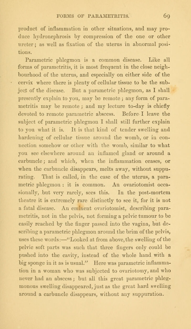 product of inflammation in other situations, and may pro- duce hydronephrosis by compression of the one or other ureter; as well as fixation of the uterus in abnormal posi- tions. Parametric phlegmon is a common disease. Like all forms of parametritis, it is most frequent in the close neigh- bourhood of the uterus, and especially on either side of the cervix where there is plenty of cellular tissue to be the sub- ject of the disease. But a parametric phlegmon, as I shall presently explain to you, may be remote ; any form of para- metritis may be remote ; and my lecture to-day is chiefly devoted to remote parametric abscess. Before I leave the subject of parametric phlegmon I shall still further explain to you what it is. It is that kind of tender swelling and hardeuing of cellular tissue around the womb, or in con- nection somehow or other with the womb, similar to what you see elsewhere around an inflamed gland or around a carbuncle; and which, when the inflammation ceases, or when the carbuncle disappears, melts away, without suppu- rating. That is called, in the case of the uterus, a para- metric phlegmon : it is common. An ovariotomist occa- sionally, but very rarely, sees this. In the post-mortem theatre it is extremely rare distinctly to see it, for it is not a fatal disease. An eminent ovariotomist, describing para- metritis, not in the pelvis, not forming a pelvic tumour to be easily reached by the finger passed into the vagina, but de- scribing a parametric phlegmon around the brim of the pelvis, uses these words:—Looked at from above, the swelling of the pelvic soft parts was such that three fingers only could be pushed into the cavity, instead of the whole hand with a big sponge in it as is usual/'' Here was parametric inflamma- tion in a woman who was subjected to ovariotomy, and who never had an abscess; but all this great parametric phleg- monous swelling disappeared, just as the great hard swelling around a carbuncle disappears, without any suppuration.