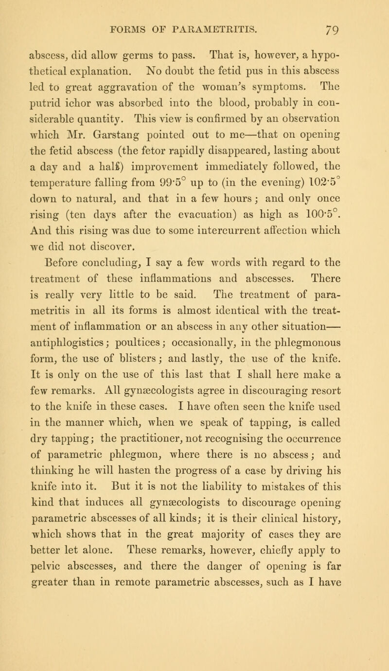 abscess, did allow germs to pass. That is, however, a hypo- thetical explanation. No doubt the fetid pus in this abscess led to great aggravation of the woman's symptoms. The putrid ichor was absorbed into the blood, probably in con- siderable quantity. This view is confirmed by an observation which Mr. Garstang pointed out to me—that on opening the fetid abscess (the fetor rapidly disappeared, lasting about a day and a hal£) improvement immediately followed, the temperature falling from 99'5° up to (in the evening) 102'5° down to natural, and that in a few hours; and only once rising (ten days after the evacuation) as high as 100*5 . And this rising was due to some intercurrent affection which we did not discover. Before concluding, I say a few words with regard to the treatment of these inflammations and abscesses. There is really very little to be said. The treatment of para- metritis in all its forms is almost identical with the treat- ment of inflammation or an abscess in any other situation— antiphlogistics; poultices; occasionally, in the phlegmonous form, the use of blisters; and lastly, the use of the knife. It is only on the use of this last that I shall here make a few remarks. All gynaecologists agree in discouraging resort to the knife in these cases. I have often seen the knife used in the manner which, when we speak of tapping, is called dry tapping; the practitioner, not recognising the occurrence of parametric phlegmon, where there is no abscess; and thinking he will hasten the progress of a case by driving his knife into it. But it is not the liability to mistakes of this kind that induces all gynaecologists to discourage opening parametric abscesses of all kinds; it is their clinical history, which shows that in the great majority of cases they are better let alone. These remarks, however, chiefly apply to pelvic abscesses, and there the danger of opening is far greater than in remote parametric abscesses, such as I have