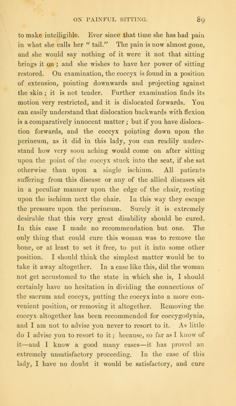 to make intelligible. Ever since that time she has had pain in what she calls her  tail. The pain is now almost gone, and she would say nothing of it were it not that sitting brings it on ; and she wishes to have her power of sitting restored. On examination, the coccyx is found in a position of extension, pointing downwards and projecting against the skin; it is not tender. Further examination finds its motion very restricted, and it is dislocated forwards. You can easily understand that dislocation backwards with flexion is a comparatively innocent matter ; but if you have disloca- tion forwards, and the coccyx pointing down upon the perineum, as it did in this lady, you can readily under- stand how very soon aching would come on after sitting upon the point of the coccyx stuck into the seat, if she sat otherwise than upon a single ischium. All patients suffering from this disease or any of the allied diseases sit in a peculiar manner upon the edge of the chair, resting upon the ischium next the chair. In this way they escape the pressure upon the perineum. Surely it is extremely desirable that this very great disability should be cured. In this case I made no recommendation but one. The only thing that could cure this woman was to remove the bone, or at least to set it free, to put it into some other position. I should think the simplest matter would be to take it away altogether. In a case like this, did the woman not get accustomed to the state in which she is, I should certainly have no hesitation in dividing the connections of the sacrum and coccyx, putting the coccyx into a more con- venient position, or removing it altogether. Removing the coccyx altogether has been recommended for coccygodynia, and I am not to advise you never to resort to it. As little do I advise you to resort to it; because, so far as I know of it—and I know a good many cases—it has proved an extremely unsatisfactory proceeding. In the case of this lady, I have no doubt it would be satisfactory, and cure