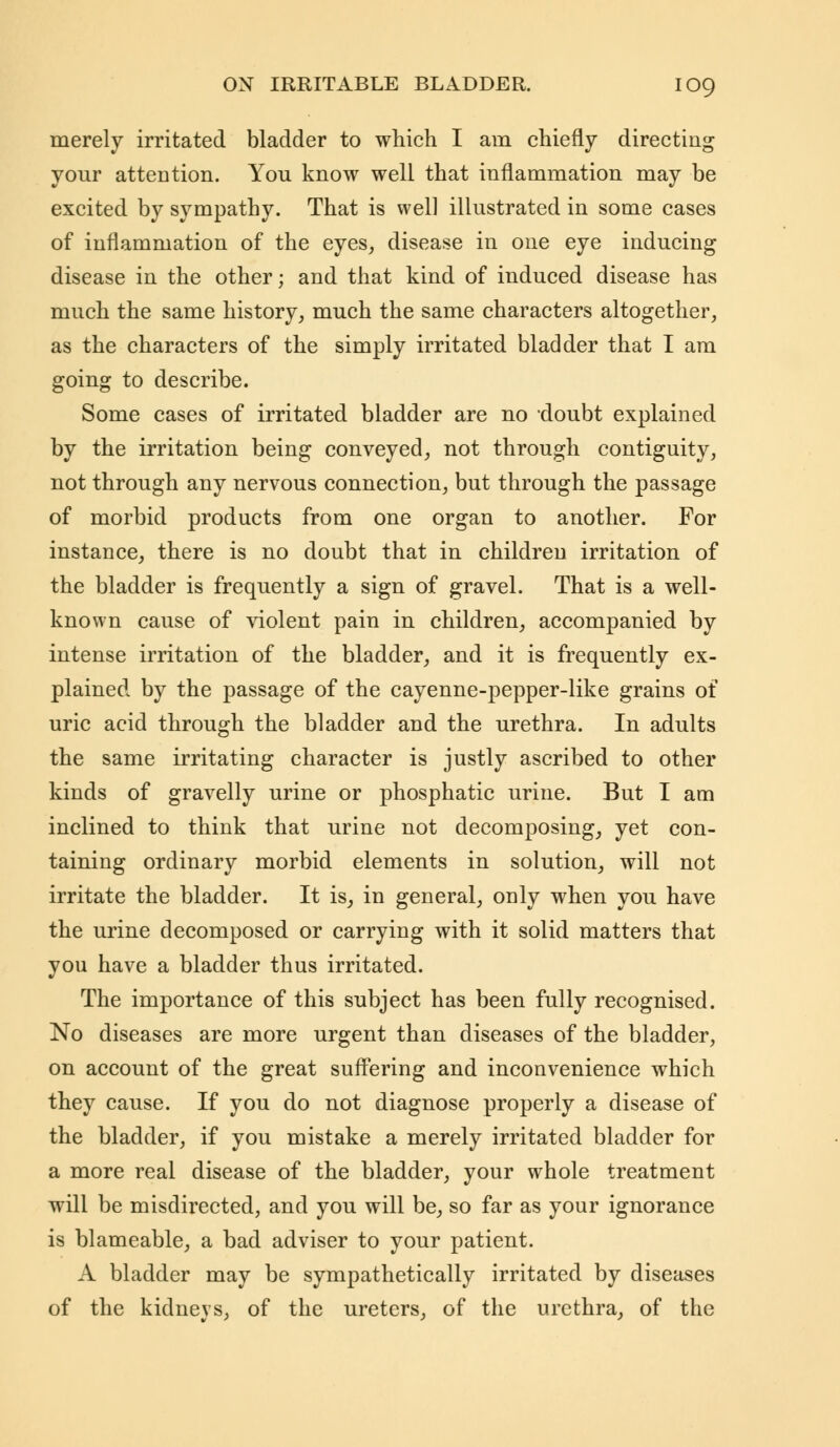 merely irritated bladder to which I am chiefly directing your attention. You know well that inflammation may be excited by sympathy. That is well illustrated in some cases of inflammation of the eyes, disease in one eye inducing disease in the other; and that kind of induced disease has much the same history, much the same characters altogether, as the characters of the simply irritated bladder that I am going to describe. Some cases of irritated bladder are no doubt explained by the irritation being conveyed, not through contiguity, not through any nervous connection, but through the passage of morbid products from one organ to another. For instance, there is no doubt that in children irritation of the bladder is frequently a sign of gravel. That is a well- known cause of violent pain in children, accompanied by intense irritation of the bladder, and it is frequently ex- plained by the passage of the cayenne-pepper-like grains of uric acid through the bladder and the urethra. In adults the same irritating character is justly ascribed to other kinds of gravelly urine or phosphatic urine. But I am inclined to think that urine not decomposing, yet con- taining ordinary morbid elements in solution, will not irritate the bladder. It is, in general, only when you have the urine decomposed or carrying with it solid matters that you have a bladder thus irritated. The importance of this subject has been fully recognised. No diseases are more urgent than diseases of the bladder, on account of the great suffering and inconvenience which they cause. If you do not diagnose properly a disease of the bladder, if you mistake a merely irritated bladder for a more real disease of the bladder, your whole treatment will be misdirected, and you will be, so far as your ignorance is blameable, a bad adviser to your patient. A bladder may be sympathetically irritated by diseases of the kidneys, of the ureters, of the urethra, of the