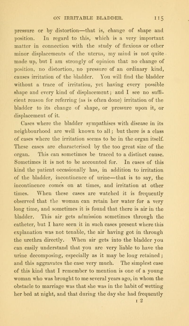 pressure or by distortion—that is, change of shape and position. In regard to this, which is a very important matter in connection with the study of flexions or other minor displacements of the uterus, my mind is not quite made up, but I am strongly of opinion that no change of position, no distortion, no pressure of an ordinary kind, causes irritation of the bladder. You will find the bladder without a trace of irritation, yet having every possible shape and every kind of displacement; and I see no suffi- cieat reason for referring (as is often done) irritation of the bladder to its change of shape, or pressure upon it, or displacement of it. Cases where the bladder sympathises with disease in its neighbourhood are well known to all; but there is a class of cases where the irritation seems to be in the organ itself. These cases are characterised by the too great size of the organ. This can sometimes be traced to a distinct cause. Sometimes it is not to be accounted for. In cases of this kind the patient occasionally has, in addition to irritation of the bladder, incontinence of urine—that is to say, the incontinence comes on at times, and irritation at other times. When these cases are watched it is frequently observed that the woman can retain her water for a very long time, and sometimes it is found that there is air in the bladder. This air gets admission sometimes through the catheter, but I have seen it in such cases present where this explanation was not tenable, the air having got in through the urethra directly. When air gets into the bladder you can easily understand that you are very liable to have the urine decomposing, especially as it may be long retained; and this aggravates the case very much. The simplest case of this kind that I remember to mention is one of a young woman who was brought to me several years ago, in whom the obstacle to marriage was that she was in the habit of wetting her bed at night, and that during the day she had frequently