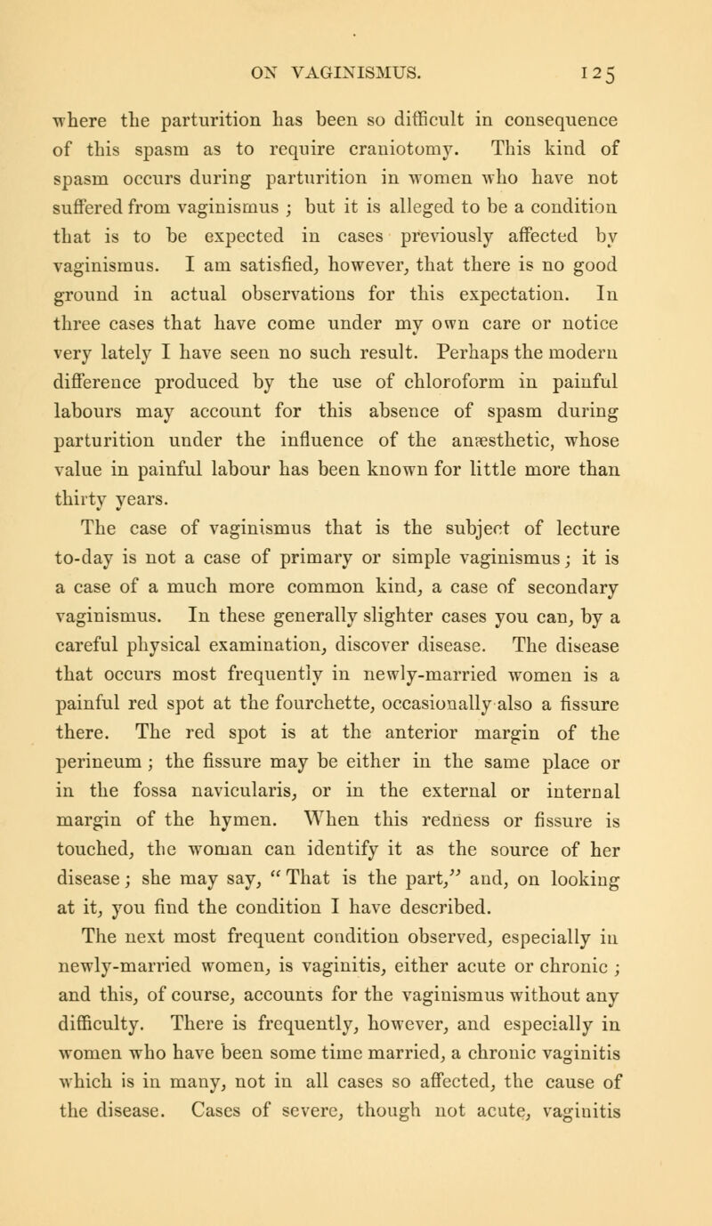 where the parturition has been so difficult in consequence of this spasm as to require craniotomy. This kind of spasm occurs during parturition in women who have not suffered from vaginismus ; but it is alleged to be a condition that is to be expected in cases previously affected by vaginismus. I am satisfied, however, that there is no good ground in actual observations for this expectation. In three cases that have come under my own care or notice very lately I have seen no such result. Perhaps the modern difference produced by the use of chloroform in painful labours may account for this absence of spasm during parturition under the influence of the anesthetic, whose value in painful labour has been known for little more than thirty years. The case of vaginismus that is the subject of lecture to-day is not a case of primary or simple vaginismus; it is a case of a much more common kind, a case of secondary vaginismus. In these generally slighter cases you can, by a careful physical examination, discover disease. The disease that occurs most frequently in newly-married women is a painful red spot at the fourchette, occasionally also a fissure there. The red spot is at the anterior margin of the perineum ; the fissure may be either in the same place or in the fossa navicularis, or in the external or internal margin of the hymen. When this redness or fissure is touched, the woman can identify it as the source of her disease; she may say,  That is the part/'' and, on looking at it, you find the condition I have described. The next most frequent condition observed, especially in newly-married women, is vaginitis, either acute or chronic ; and this, of course, accounts for the vaginismus without any difficulty. There is frequently, however, and especially in women who have been some time married, a chronic vaginitis which is in many, not in all cases so affected, the cause of the disease. Cases of severe, though not acute, vaginitis