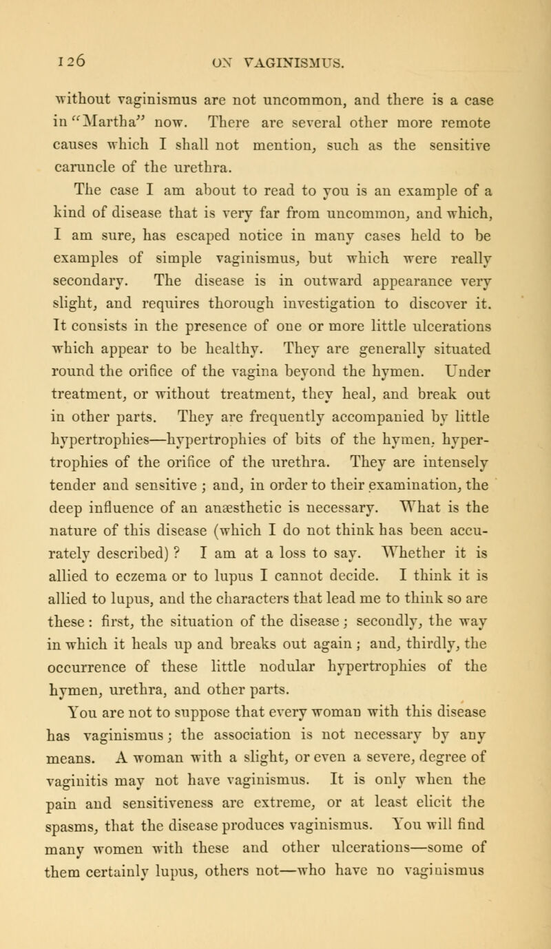 without vaginismus are not uncommon, and there is a case in Martha now. There are several other more remote causes which I shall not mention, such as the sensitive caruncle of the urethra. The case I am about to read to you is an example of a kind of disease that is very far from uncommon, and which, I am sure, has escaped notice in many cases held to be examples of simple vaginismus, but which were really secondary. The disease is in outward appearance very slight, and requires thorough investigation to discover it. It consists in the presence of one or more little ulcerations which appear to be healthy. They are generally situated round the orifice of the vagina beyond the hymen. Under treatment, or without treatment, they heal, and break out in other parts. They are frequently accompanied by little hypertrophies—hypertrophies of bits of the hymen, hyper- trophies of the orifice of the urethra. They are intensely tender and sensitive ; and, in order to their examination, the deep influence of an anaesthetic is necessary. What is the nature of this disease (which I do not think has been accu- rately described) ? I am at a loss to say. Whether it is allied to eczema or to lupus I cannot decide. I think it is allied to lupus, and the characters that lead me to think so are these : first, the situation of the disease : secondly, the way in which it heals up and breaks out again ; and, thirdly, the occurrence of these little nodular hypertrophies of the hymen, urethra, and other parts. You are not to suppose that every woman with this disease has vaginismus; the association is not necessary by any means. A woman with a slight, or even a severe, degree of vaginitis may not have vaginismus. It is only when the pain and sensitiveness are extreme, or at least elicit the spasms, that the disease produces vaginismus. You will find many women with these and other ulcerations—some of them certainly lupus, others not—who have no vaginismus