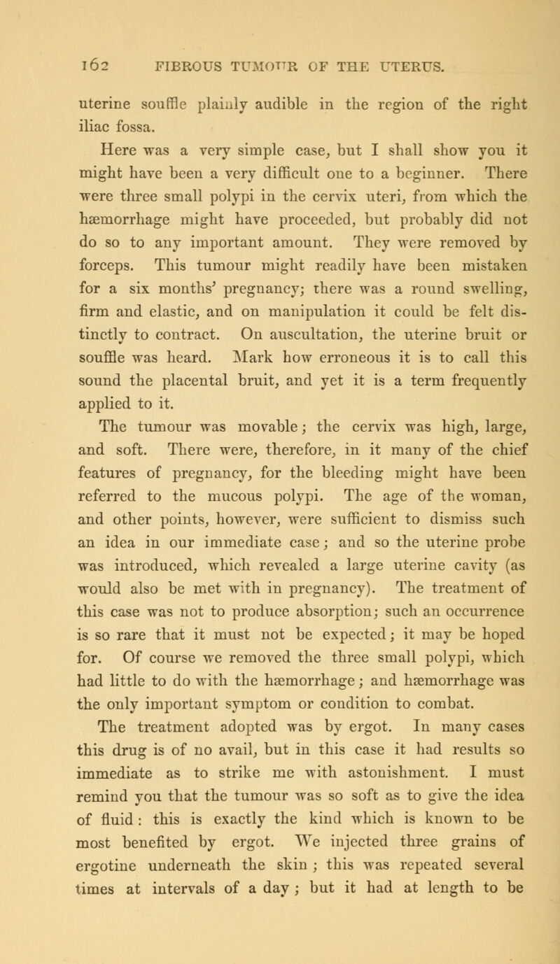 uterine souffle plainly audible in the region of the right iliac fossa. Here was a very simple case, but I shall show you it might have been a very difficult one to a beginner. There were three small polypi in the cervix uteri, from which the haemorrhage might have proceeded, but probably did not do so to any important amount. They were removed by forceps. This tumour might readily have been mistaken for a six months' pregnancy; there was a round swelling, firm and elastic, and on manipulation it could be felt dis- tinctly to contract. On auscultation, the uterine bruit or souffle was heard. Mark how erroneous it is to call this sound the placental bruit, and yet it is a term frequently applied to it. The tumour was movable; the cervix was high, large, and soft. There were, therefore, in it many of the chief features of pregnancy, for the bleeding might have been referred to the mucous polypi. The age of the woman, and other points, however, were sufficient to dismiss such an idea in our immediate case; and so the uterine probe was introduced, which revealed a large uterine cavity (as would also be met with in pregnancy). The treatment of this case was not to produce absorption; such an occurrence is so rare that it must not be expected; it may be hoped for. Of course we removed the three small polypi, which had little to do with the haemorrhage; and haemorrhage was the only important symptom or condition to combat. The treatment adopted was by ergot. In many cases this drug is of no avail, but in this case it had results so immediate as to strike me with astonishment. I must remind you that the tumour was so soft as to give the idea of fluid : this is exactly the kind which is known to be most benefited by ergot. We injected three grains of ergotine underneath the skin ; this was repeated several times at intervals of a day ; but it had at length to be