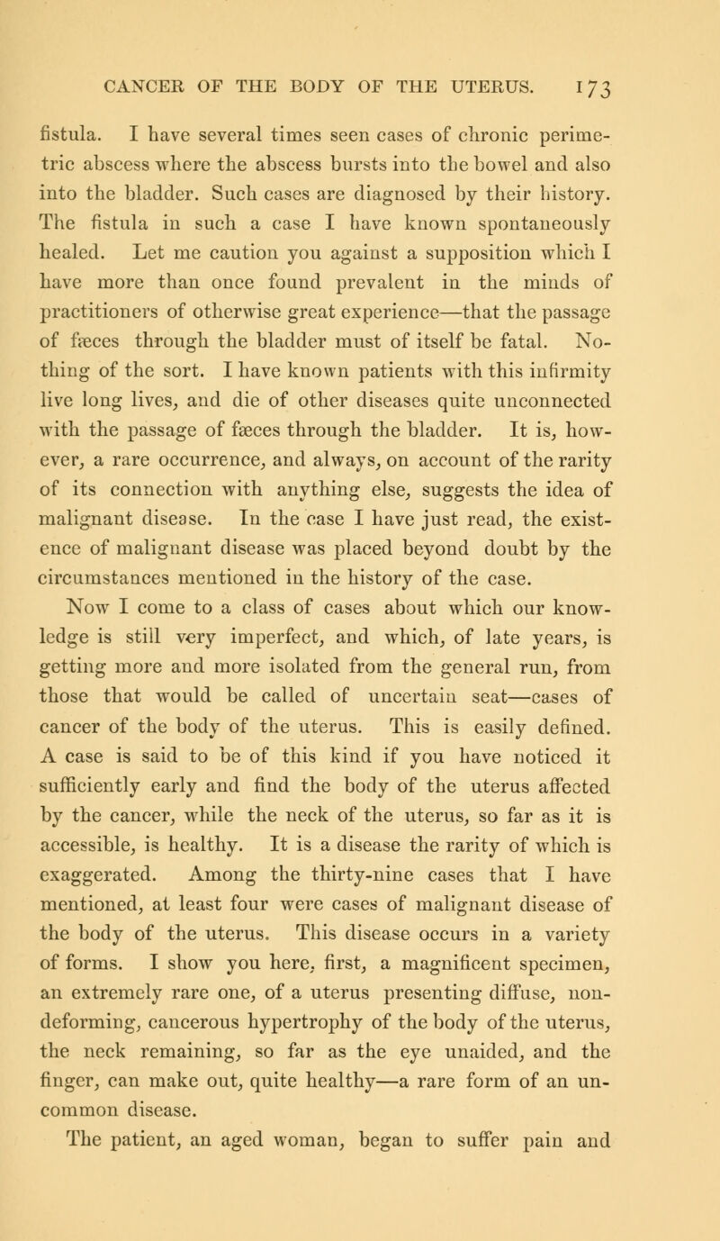 fistula. I have several times seen cases of chronic perime- tric abscess where the abscess bursts into the bowel and also into the bladder. Such cases are diagnosed by their history. The fistula in such a case I have known spontaneously healed. Let me caution you against a supposition which I have more than once found prevalent in the minds of practitioners of otherwise great experience—that the passage of fieces through the bladder must of itself be fatal. No- thing of the sort. I have known patients with this infirmity live long lives, and die of other diseases quite unconnected with the passage of faeces through the bladder. It is, how- ever, a rare occurrence, and always, on account of the rarity of its connection with anything else, suggests the idea of malignant disease. In the case I have just read, the exist- ence of malignant disease was placed beyond doubt by the circumstances mentioned in the history of the case. Now I come to a class of cases about which our know- ledge is still very imperfect, and which, of late years, is getting more and more isolated from the general run, from those that would be called of uncertain seat—cases of cancer of the body of the uterus. This is easily defined. A case is said to be of this kind if you have noticed it sufficiently early and find the body of the uterus affected by the cancer, while the neck of the uterus, so far as it is accessible, is healthy. It is a disease the rarity of which is exaggerated. Among the thirty-nine cases that I have mentioned, at least four were cases of malignant disease of the body of the uterus. This disease occurs in a variety of forms. I show you here, first, a magnificent specimen, an extremely rare one, of a uterus presenting diffuse, non- deforming, cancerous hypertrophy of the body of the uterus, the neck remaining, so far as the eye unaided, and the finger, can make out, quite healthy—a rare form of an un- common disease. The patient, an aged woman, began to suffer pain and