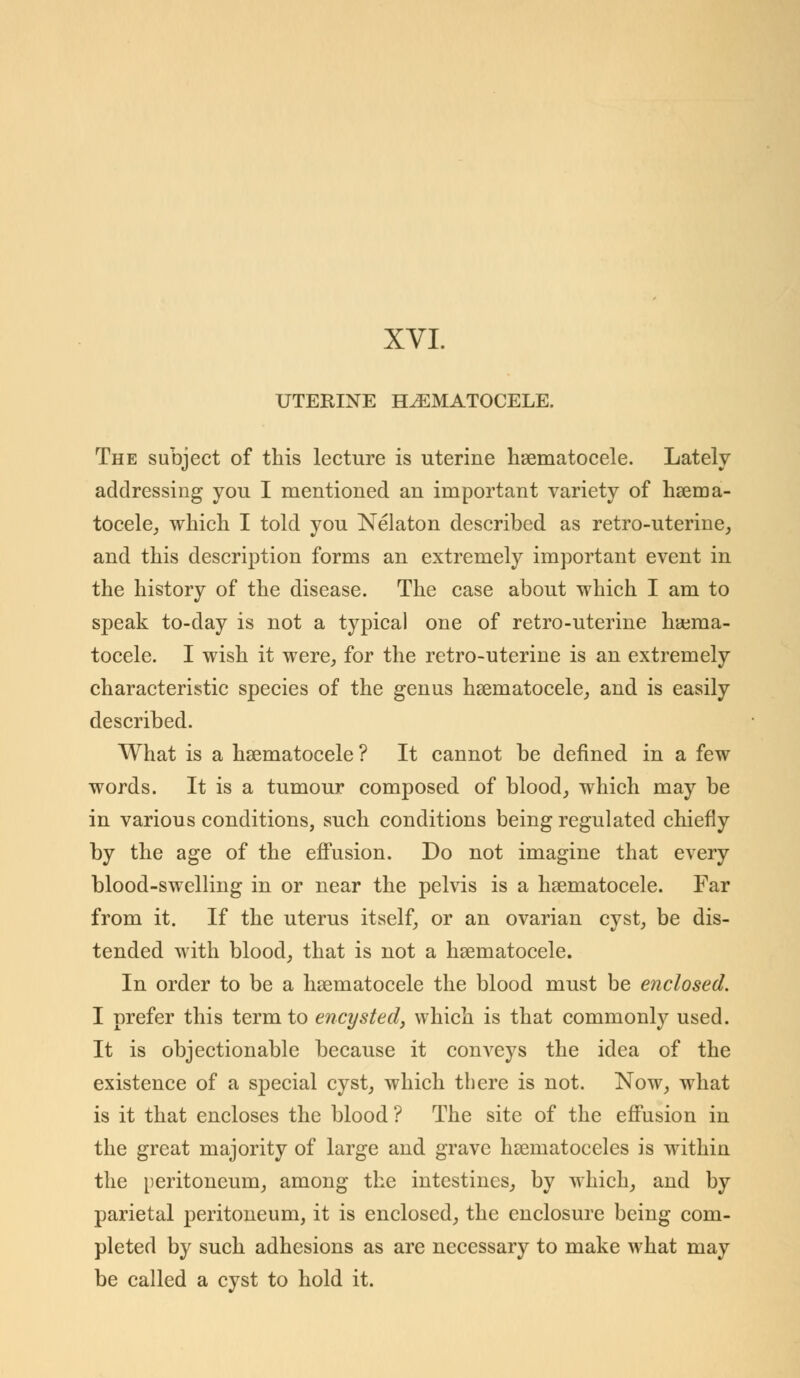 XVI. UTERINE HEMATOCELE. The subject of this lecture is uterine hematocele. Lately addressing you I mentioned an important variety of hema- tocele, which I told you Nelaton described as retro-uterine, and this description forms an extremely important event in the history of the disease. The case about which I am to speak to-day is not a typical one of retro-uterine hema- tocele. I wish it were, for the retro-uterine is an extremely characteristic species of the genus hematocele, and is easily described. What is a hematocele ? It cannot be denned in a few words. It is a tumour composed of blood, which may be in various conditions, such conditions being regulated chiefly by the age of the effusion. Do not imagine that every blood-swelling in or near the pelvis is a hematocele. Far from it. If the uterus itself, or an ovarian cyst, be dis- tended with blood, that is not a hematocele. In order to be a hematocele the blood must be enclosed. I prefer this term to encysted, which is that commonly used. It is objectionable because it conveys the idea of the existence of a special cyst, which there is not. Now, what is it that encloses the blood ? The site of the effusion in the great majority of large and grave hematoceles is within the peritoneum, among the intestines, by which, and by parietal peritoneum, it is enclosed, the enclosure being com- pleted by such adhesions as are necessary to make what may be called a cyst to hold it.