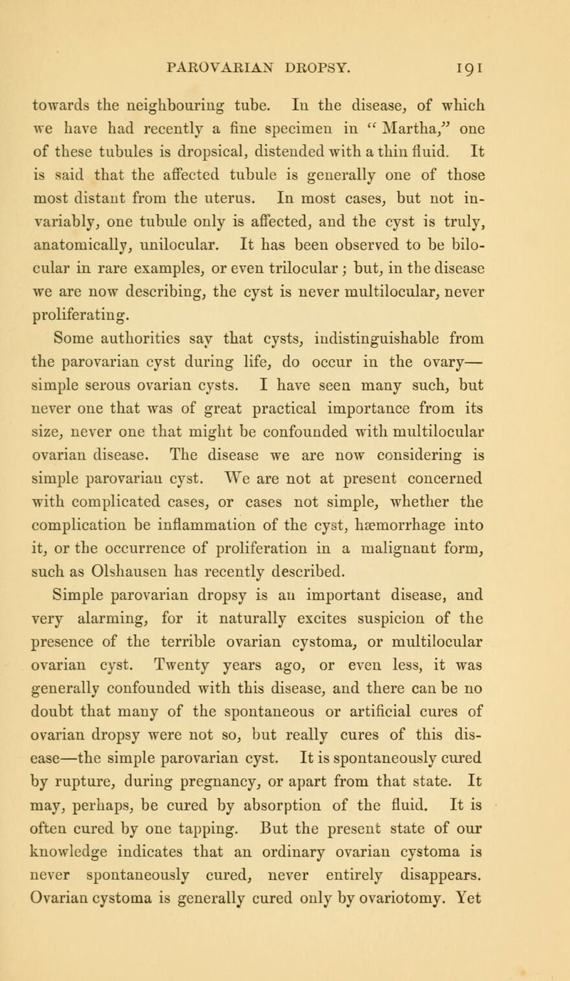 towards the neighbouring tube. In the disease, of which we have had recently a fine specimen in  Martha/' one of these tubules is dropsical, distended with a thin fluid. It is said that the affected tubule is generally one of those most distant from the uterus. In most cases, but not in- variably, one tubule only is affected, and the cyst is truly, anatomically, unilocular. It has been observed to be bilo- cular in rare examples, or even trilocular; but, in the disease we are now describing, the cyst is never multilocular, never proliferating. Some authorities say that cysts, indistinguishable from the parovarian cyst during life, do occur in the ovary— simple serous ovarian cysts. I have seen many such, but never one that was of great practical importance from its size, never one that might be confounded with multilocular ovarian disease. The disease we are now considering is simple parovarian cyst. We are not at present concerned with complicated cases, or cases not simple, whether the complication be inflammation of the cyst, haemorrhage into it, or the occurrence of proliferation in a malignant form, such as Olshausen has recently described. Simple parovarian dropsy is an important disease, and very alarming, for it naturally excites suspicion of the presence of the terrible ovarian cystoma, or multilocular ovarian cyst. Twenty years ago, or even less, it was generally confounded with this disease, and there can be no doubt that many of the spontaneous or artificial cures of ovarian dropsy were not so, but really cures of this dis- ease—the simple parovarian cyst. It is spontaneously cured by rupture, during pregnancy, or apart from that state. It may, perhaps, be cured by absorption of the fluid. It is often cured by one tapping. But the present state of our knowledge indicates that an ordinary ovarian cystoma is never spontaneously cured, never entirely disappears. Ovarian cystoma is generally cured only by ovariotomy. Yet