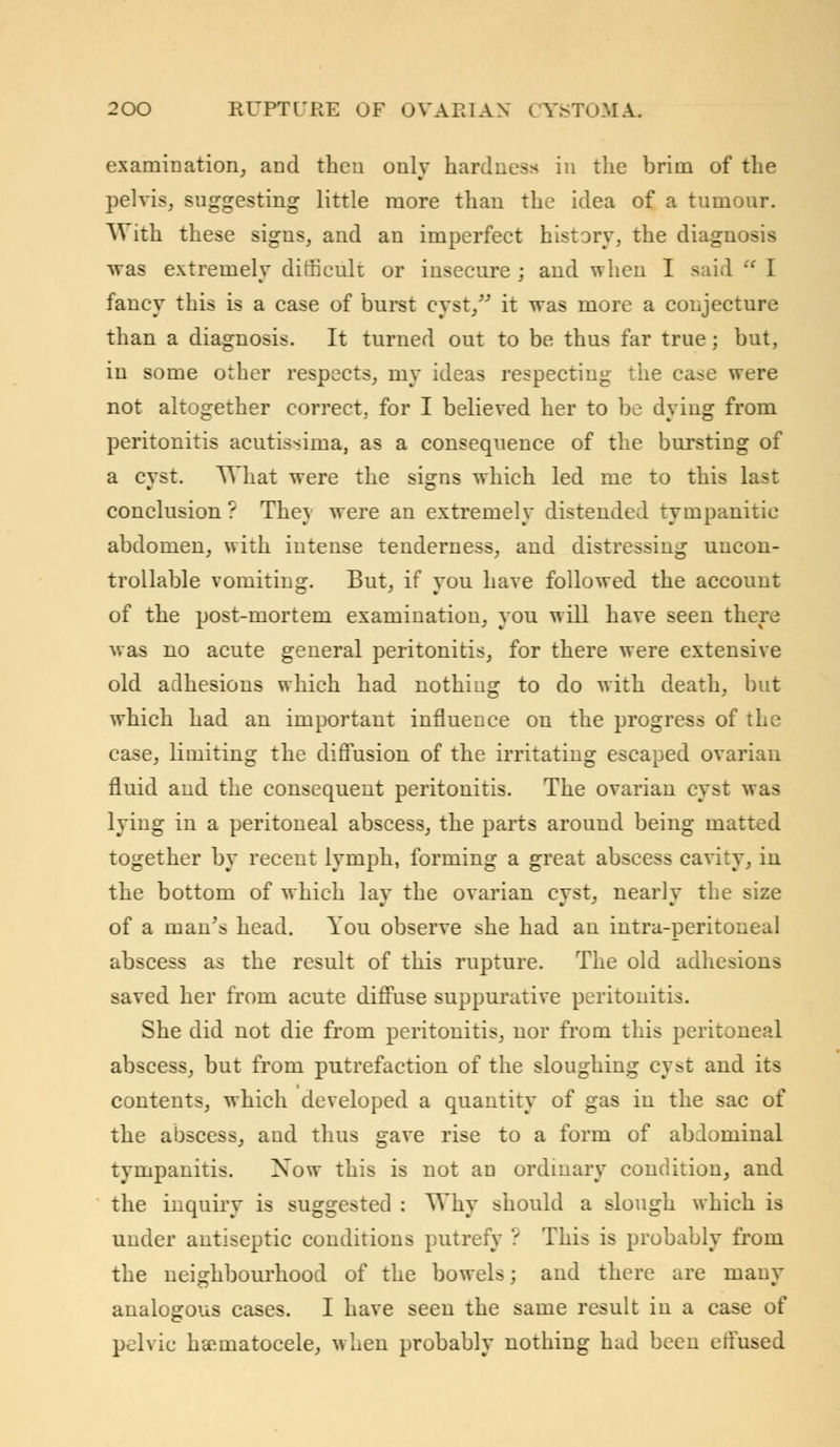 examination, and then only hardness in the brim of the pelvis, suggesting little more than the idea of a tumour. With these signs, and an imperfect history, the diagnosis was extremely difficult or insecure ; and when I said  I fancy this is a case of burst cyst/' it was more a conjecture than a diagnosis. It turned out to be thus far true; but, in some other respects, my ideas respecting the case were not altogether correct, for I believed her to be dying from peritonitis acutissima, as a consequence of the bursting of a cyst. What were the signs which led me to this last conclusion ? The} were an extremely distended tympanitic abdomen, with intense tenderness, and distressing uncon- trollable vomiting. But, if you have followed the account of the post-mortem examination, you will have seen there was no acute general peritonitis, for there were extensive old adhesions which had nothing to do with death, but which had an important influence on the progress of the case, limiting the diffusion of the irritating escaped ovarian fluid and the consequent peritonitis. The ovarian cyst was lying in a peritoneal abscess, the parts around being matted together by recent lymph, forming a great abscess cavity, in the bottom of which lav the ovarian cvst, nearlv the size of a man's head. You observe she had an intra-peritoneal abscess as the result of this rupture. The old adhesions saved her from acute diffuse suppurative peritonitis. She did not die from peritonitis, nor from this peritoneal abscess, but from putrefaction of the sloughing cyst and its contents, which developed a quantity of gas in the sac of the abscess, and thus gave rise to a form of abdominal tympanitis. Xow this is not an ordinary condition, and the inquiry is suggested : Why should a slough which is under antiseptic conditions putrefy ? This is probably from the neighbourhood of the bowels; and there are many analogous cases. I have seen the same result in a case of pelvic hematocele, when probably nothing had been effused